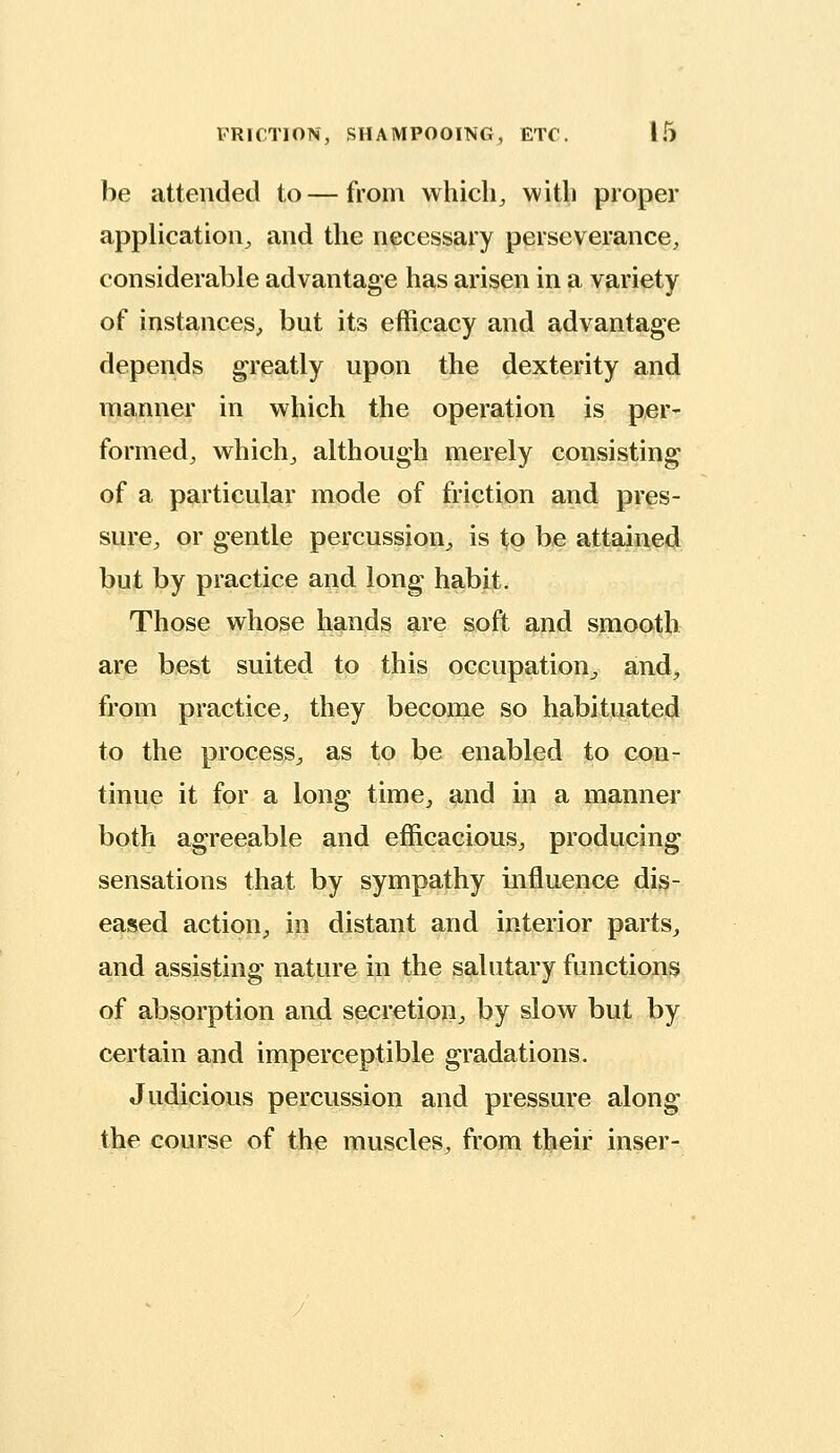 be attended to—from which, with proper application, and the necessary perseverance, considerable advantage has arisen in a variety of instances, but its efficacy and advantage depends greatly upon the dexterity and manner in which the operation is per- formed, which, although merely consisting of a particular mode of friction and pres- sure, or gentle percussion, is to be attained but by practice and long habit. Those whose hands are soft and smooth are hest suited to this occupation^ and, from practice, they become so habituated to the process, as to be enabled to con- tinue it for a long time, and in a manner both agreeable and efficacious, producing sensations that by sympathy influence dis- eased action, in distant and interior parts, and assisting nature in the salutary functions of absorption and secretion, by slow but by certain and imperceptible gradations. Judicious percussion and pressure along the course of the muscles, from tliieir inser-