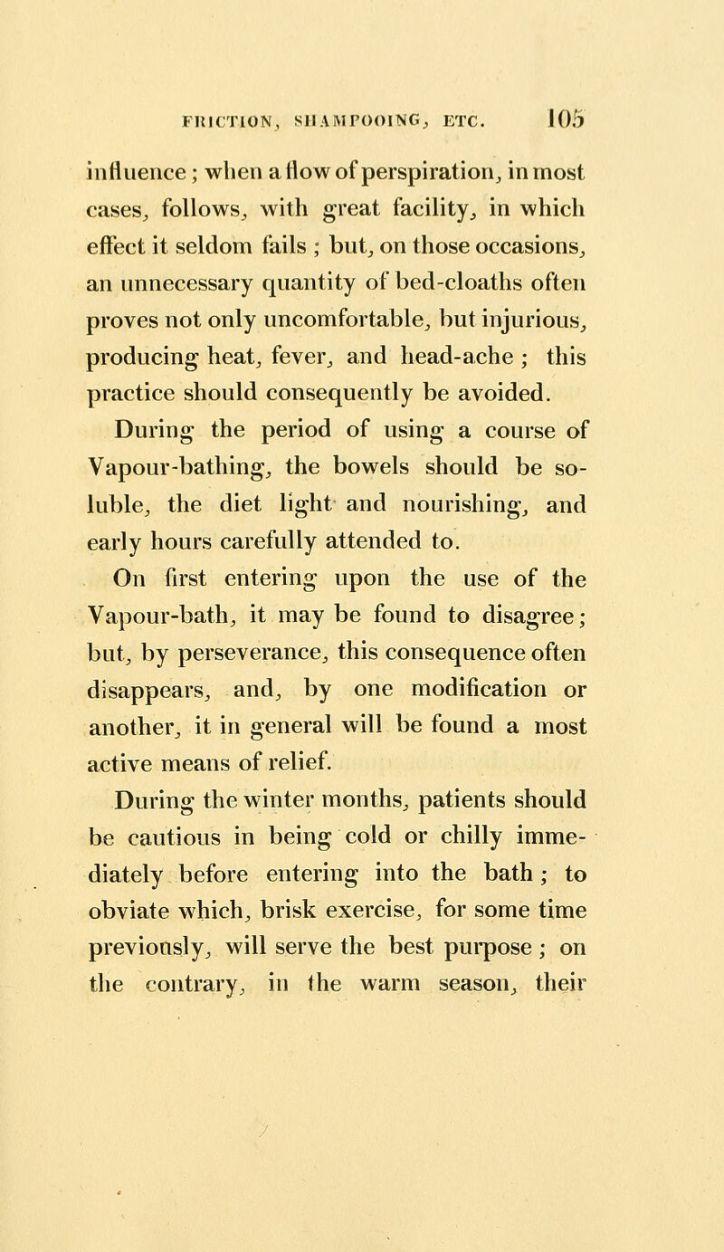 influence; when a flow of perspiration, inmost cases, follows, with great facility, in which effect it seldom fails ; but, on those occasions, an unnecessary quantity of bed-cloaths often proves not only uncomfortable, but injurious, producing heat, fever, and head-ache ; this practice should consequently be avoided. During the period of using a course of Vapour-bathing, the bowels should be so- luble, the diet light and nourishing, and early hours carefully attended to. On first entering upon the use of the Vapour-bath, it may be found to disagree; but, by perseverance, this consequence often disappears, and, by one modification or another, it in general will be found a most active means of relief. During the winter months, patients should be cautious in being cold or chilly imme- diately before entering into the bath; to obviate which, brisk exercise, for some time previously, will serve the best purpose ; on the contrary, in the warm season, their