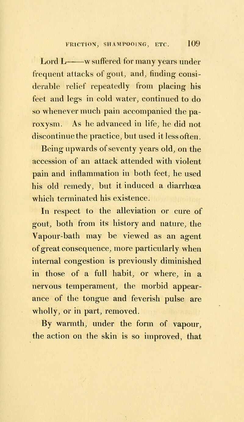 Lord L——w suffered for many years under frequent attacks of gout, and, finding consi- derable relief repeatedly from placing his feet and legs in cold water, continued to do so whenever much pain accompanied the pa- roxysm. As he advanced in life, he did not discontinue the practice, but used it less often. Being upwards of seventy years old, on the accession of an attack attended with violent pain and inflammation in both feet, he used his old remedy, but it induced a diarrhoea which terminated his existence. In respect to the alleviation or cure of gout, both from its history and nature, the Vapour-bath may be viewed as an agent of great consequence, more particularly when internal congestion is previously diminished in those of a full habit, or where, in a nervous temperament, the morbid appear- ance of the tongue and feverish pulse are wholly, or in part, removed. By warmth, under the form of vapour, the action on the skin is so improved, that