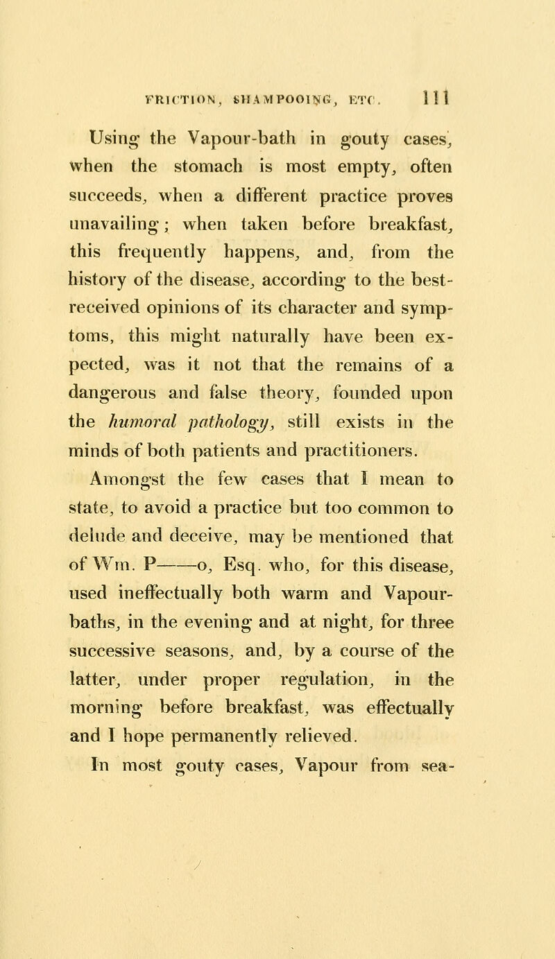 Using the Vapour-bath in gouty cases, when the stomach is most empty, often succeeds, when a different practice proves unavailing; when taken before breakfast^ this frequently happens, and, from the history of the disease, according to the best- received opinions of its character and symp- toms, this miglit naturally have been ex- pected, was it not that the remains of a dangerous and false theory, founded upon the humoral pathology, still exists in the minds of both patients and practitioners. Amongst the few cases that I mean to state, to avoid a practice but too common to delude and deceive, may be mentioned that ofWm. P o, Esq. who, for this disease, used ineffectually both warm and Vapour- baths, in the evening and at night, for three successive seasons, and, by a course of the latter, under proper regulation, in the morning before breakfast, was effectually and I hope permanently relieved. In most gouty cases. Vapour from sea-