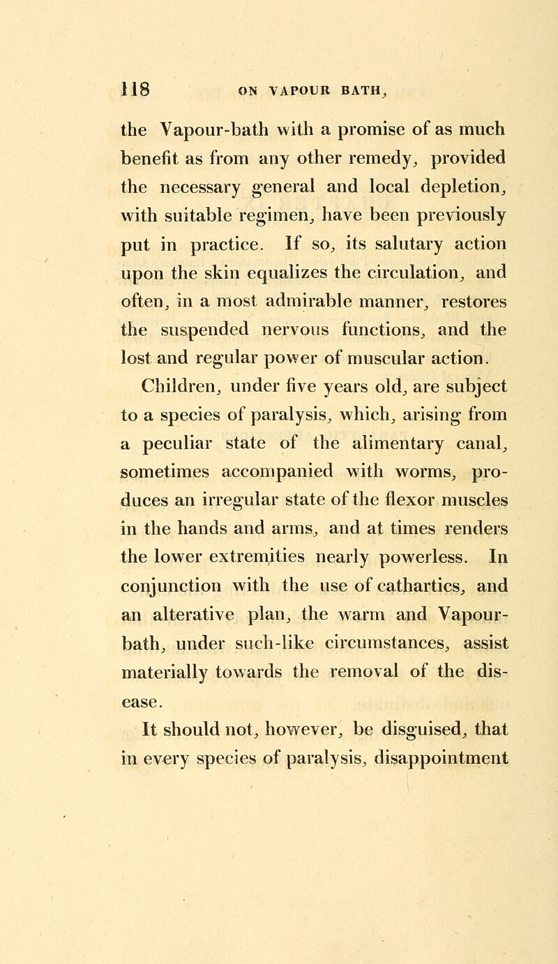 the Vapour-bath with a promise of as much benefit as from any other remedy^ provided the necessary general and local depletion^ with suitable regimen^ have been previously put in practice. If so^ its salutary action upon the skin equalizes the circulation^ and often^ in a most admhable manner^ restores the suspended nervous functions^ and the lost and regular power of muscular action. Children, under five years old, are subject to a species of paralysis^ which, arising from a peculiar state of the alimentary canal, sometimes accompanied with worms, pro- duces an irregular state of the flexor muscles in the hands and arms, and at times renders the lower extrem,ities nearly powerless. In conjunction with the use of cathartics, and an alterative plan, the warm and Vapour- bath, under such-like circumstances, assist materially towards the removal of the dis- ease. It should not, however, be disguised, that in every species of paralysis, disappointment