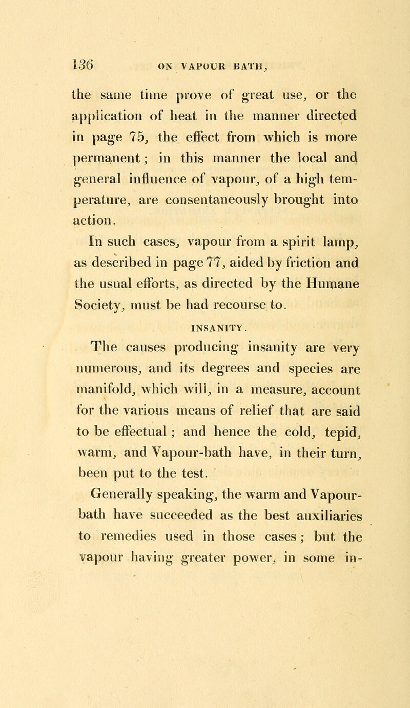 the same time prove of great ose^ or the application of heat in the manner directed in page 75, the effect from v^^hich is more permanent; in this manner the local and general influence of vapour^ of a high tem- perature^ are consentaneously brought into action. In such cases, vapour from a spirit lamp, as described in pa^e 77, aided by friction and the usual efforts, as directed by the Humane Society, must be had recourse to. INSANITY. The causes producing insanity are very numerous, and its degrees and species are manifold, which will, in a measure, account for the various means of relief that are said to be effectual; and hence the cold, tepid, warm, and Vapour-bath have, in their turn, been put to the test. Generally speaking, the warm and Vapour- bath have succeeded as the best auxiliaries to remedies used in those cases; but the vapour having greater power, in some in-