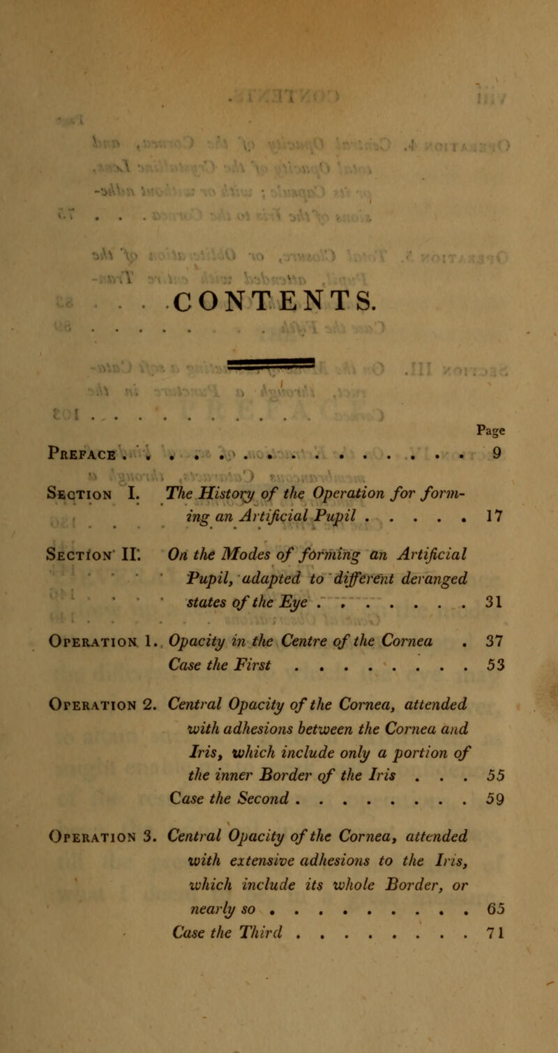 CONTENTS. Page Preface . 9 Section I. The History of the Operation for form- ing an Artificial Pupil 17 Section II'. On the Modes of forming an Artificial Pupil, adapted to different deranged states of the Eye 31 Oteration 1. Opacity in the Centre of the Cornea . 37 Case the First 53 Operation 2. Central Opacity of the Cornea, attended with adhesions between the Cornea and Iris, which include only a portion of the inner Border of the Iris . . . 55 Case the Second 59 Operation 3. Central Opacity of the Cornea, attended with extensive adhesions to the Iris, ivhich include its whole Border, or nearly so 65 Case the Third 71