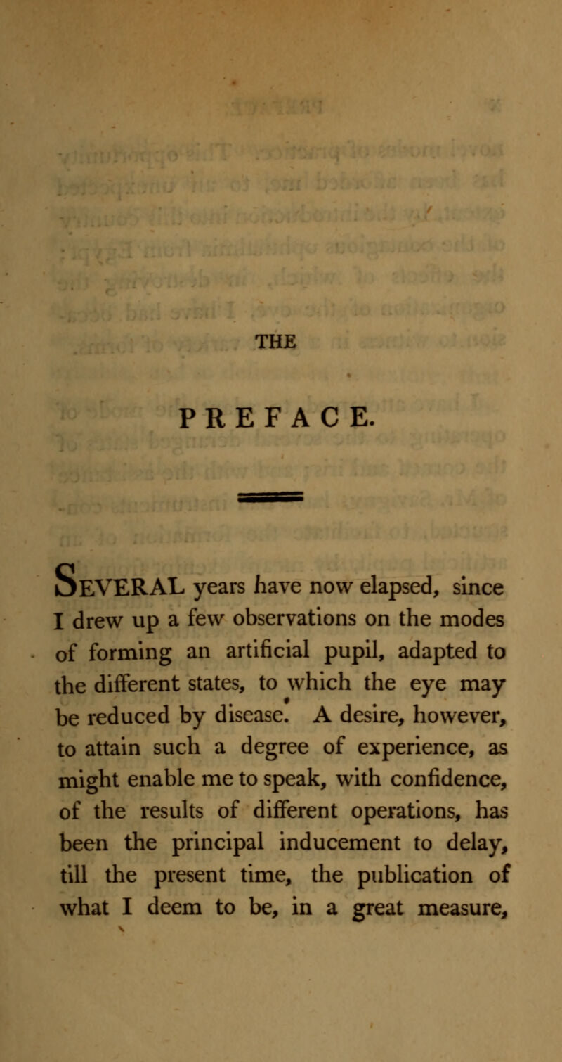 THE PREFACE. OEVERAL years have now elapsed, since I drew up a few observations on the modes of forming an artificial pupil, adapted to the different states, to which the eye may be reduced by disease. A desire, however, to attain such a degree of experience, as might enable me to speak, with confidence, of the results of different operations, has been the principal inducement to delay, till the present time, the publication of what I deem to be, in a great measure,