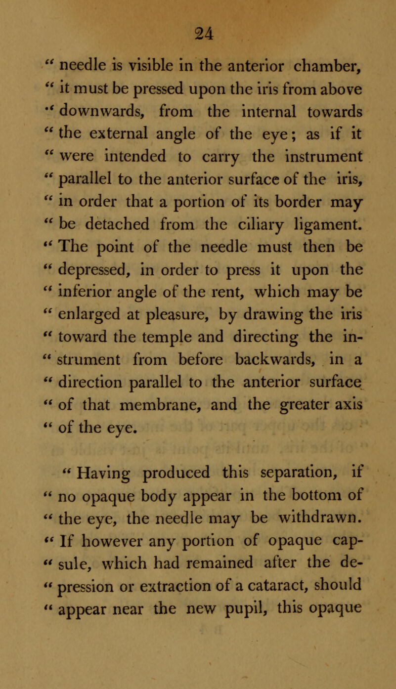 needle is visible in the anterior chamber,  it must be pressed upon the iris from above •' downwards, from the internal towards  the external angle of the eye; as if it  were intended to carry the instrument  parallel to the anterior surface of the iris,  in order that a portion of its border may  be detached from the ciliary ligament. u The point of the needle must then be  depressed, in order to press it upon the  inferior angle of the rent, which may be  enlarged at pleasure, by drawing the iris u toward the temple and directing the in-  strument from before backwards, in a u direction parallel to the anterior surface  of that membrane, and the greater axis u of the eye. u Having produced this separation, if  no opaque body appear in the bottom of  the eye, the needle may be withdrawn. i( If however any portion of opaque cap-  sule, which had remained after the de-  pression or extraction of a cataract, should  appear near the new pupil, this opaque