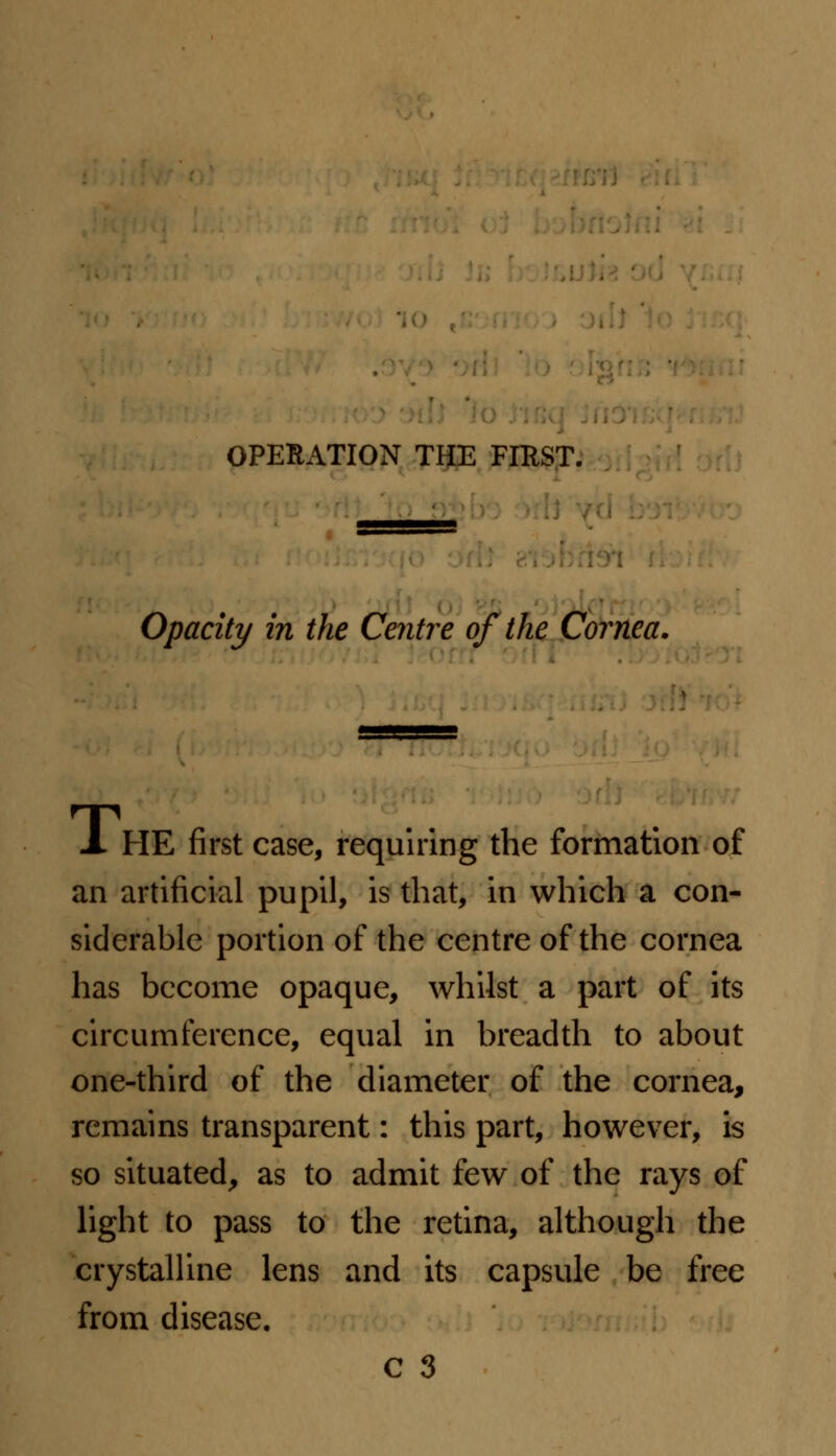 OPERATION THE FIKST. Opacity in the Centre of the Cornea. -I HE first case, requiring the formation of an artificial pupil, is that, in which a con- siderable portion of the centre of the cornea has become opaque, whilst a part of its circumference, equal in breadth to about one-third of the diameter of the cornea, remains transparent: this part, however, is so situated, as to admit few of the rays of light to pass to the retina, although the crystalline lens and its capsule be free from disease.