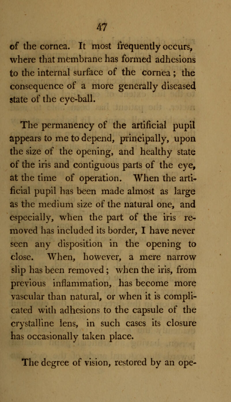 of the cornea. It most frequently occurs, where that membrane has formed adhesions to the internal surface of the cornea; the consequence of a more generally diseased state of the eye-ball. The permanency of the artificial pupil appears to me to depend, principally, upon the size of the opening, and healthy state of the iris and contiguous parts of the eye, at the time of operation. When the arti-* ficial pupil has been made almost as large as the medium size of the natural one, and especially, when the part of the iris re- moved has included its border, I have never seen any disposition in the opening to close. When, however, a mere narrow slip has been removed ; when the iris, from previous inflammation, has become more vascular than natural, or when it is compli- cated with adhesions to the capsule of the crystalline lens, in such cases its closure has occasionally taken place. The degree of vision, restored by an ope-