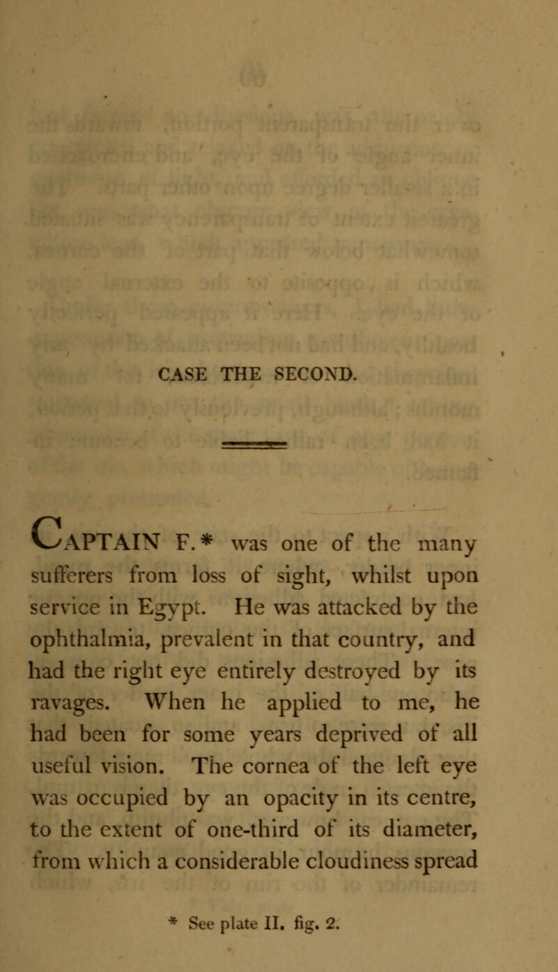 CASE THE SECOND. V^APTAIN F. * was one of the many sufferers from loss of sight, whilst upon service in Egypt. He was attacked by the ophthalmia, prevalent in that country, and had the right eye entirely destroyed by its ravages. When he applied to me, he had been for some years deprived of all useful vision. The cornea of the left eye was occupied by an opacity in its centre, to the extent of one-third of its diameter, from which a considerable cloudiness spread * Sec plate II. fig. 2.