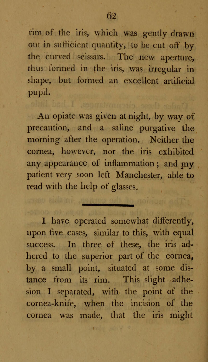 rim of the iris, which was gently drawn out in sufficient quantity, to be cut off by the curved scissars. The new aperture, thus formed in the iris, was irregular in shape, but formed an excellent artificial pupd. An opiate was given at night, by way of precaution, and a saline purgative the morning after the operation. Neither the cornea, however, nor the iris exhibited any appearance of inflammation; and my patient very soon left Manchester, able to read with the help of glasses. I have operated somewhat differently, upon five cases, similar to this, with equal success. In three of these, the iris ad- hered to the superior part of the cornea, by a small point, situated at some dis- tance from its rim. This slight adhe- sion I separated, with the point of the cornea-knife, when the incision of the cornea was made, that the iris might