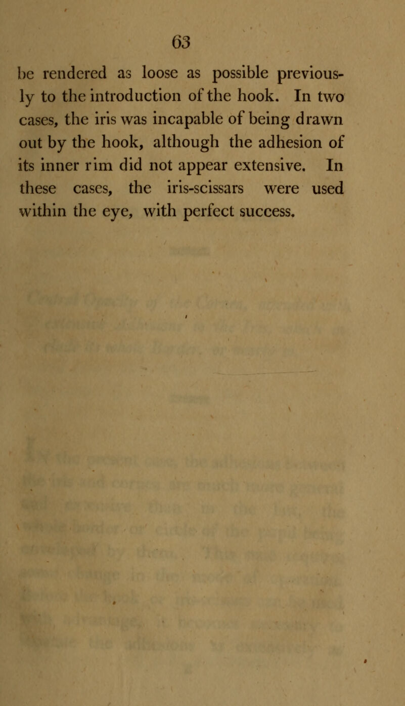 be rendered as loose as possible previous- ly to the introduction of the hook. In two cases, the iris was incapable of being drawn out by the hook, although the adhesion of its inner rim did not appear extensive. In these cases, the iris-scissars were used within the eye, with perfect success.