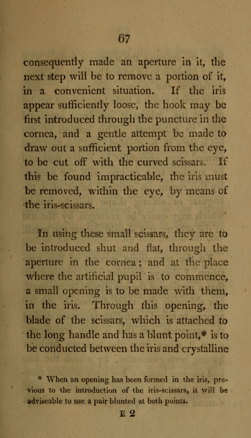 consequently made an aperture in it, the next step will be to remove a portion of it, in a convenient situation. If the iris appear sufficiently loose, the hook may be first introduced through the puncture in the cornea, and a gentle attempt be made to draw out a sufficient portion from the eye, to be cut off with the curved scissars, If this be found impracticable, the iris must be removed, within the eye, by means of the iris-scissars. In using these small scissars, they are to be introduced shut and flat, through the aperture in the cornea; and at the place where the artificial pupil is to commence, a small opening is to be made with them, in the iris. Through this opening, the blade of the scissars, which is attached to the long handle and has a blunt point,* is to be conducted between the iris and crystalline * When an opening has been formed in the iris, pre- vious to the introduction of the iris-scissars, it will be adviseable to use a pair blunted at both points. E 2