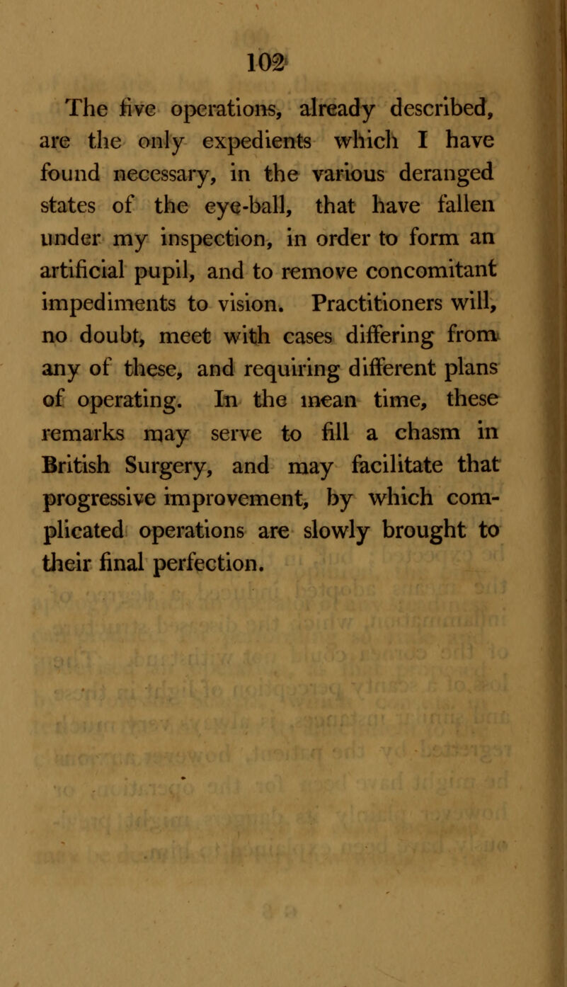 The five operations, already described, are the only expedients which I have found necessary, in the various deranged states of the eye-ball, that have fallen under my inspection, in order to form an artificial pupil, and to remove concomitant impediments to vision. Practitioners will, no doubt, meet with cases differing from any of these, and requiring different plans of operating. In the mean time, these remarks may serve to fill a chasm in British Surgery, and may facilitate that progressive improvement, by which com- plicated operations are slowly brought to their final perfection.