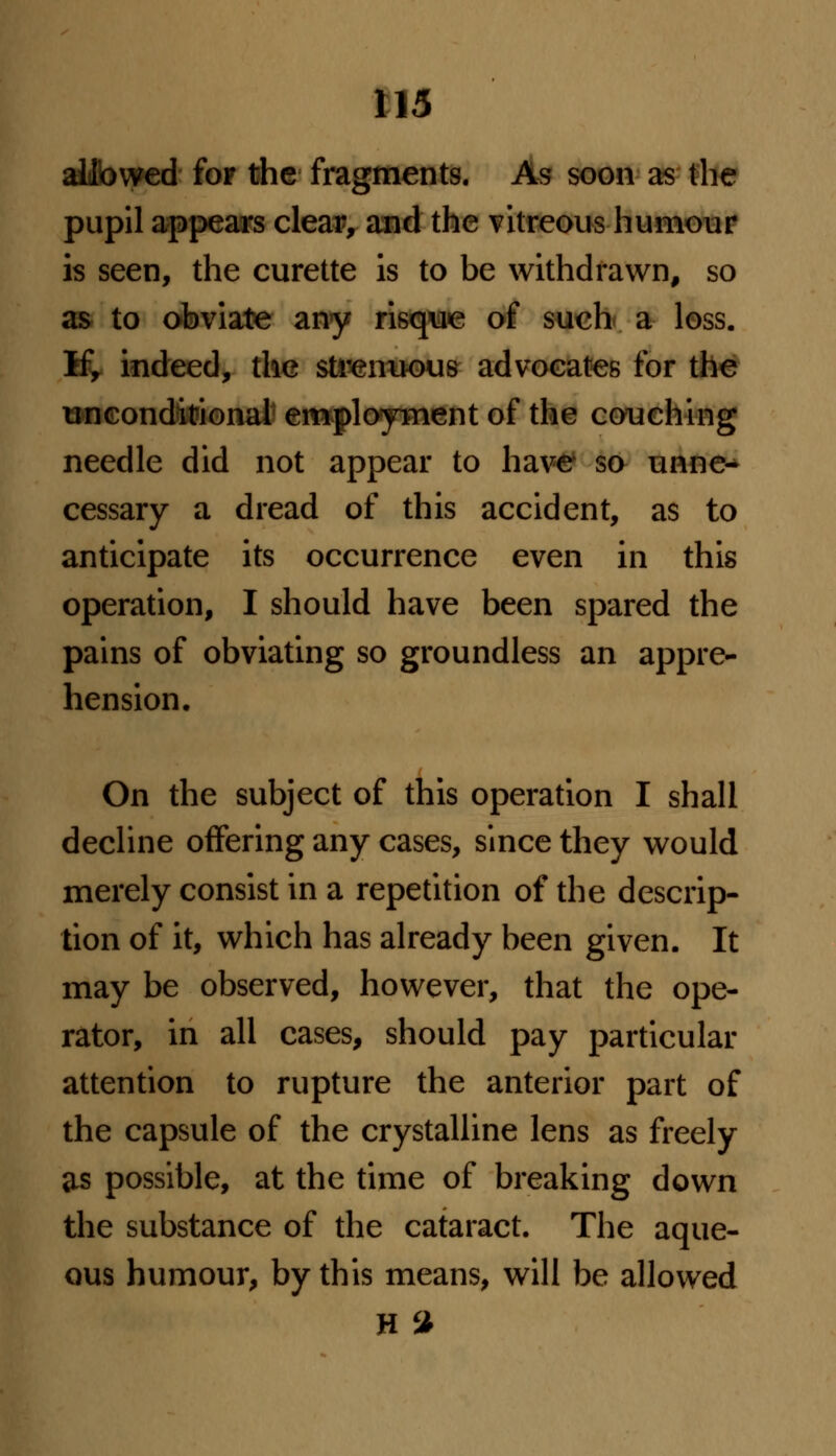 allowed fop the fragments. As soon as the pupil appears clear, and the vitreous humour is seen, the curette is to be withdrawn, so as to obviate any risque of such a loss. If, indeed, the strenuous advocates for the unconditional employment of the couching needle did not appear to have so unne- cessary a dread of this accident, as to anticipate its occurrence even in this operation, I should have been spared the pains of obviating so groundless an appre- hension. On the subject of this operation I shall decline offering any cases, since they would merely consist in a repetition of the descrip- tion of it, which has already been given. It may be observed, however, that the ope- rator, in all cases, should pay particular attention to rupture the anterior part of the capsule of the crystalline lens as freely as possible, at the time of breaking down the substance of the cataract. The aque- ous humour, by this means, will be allowed H %