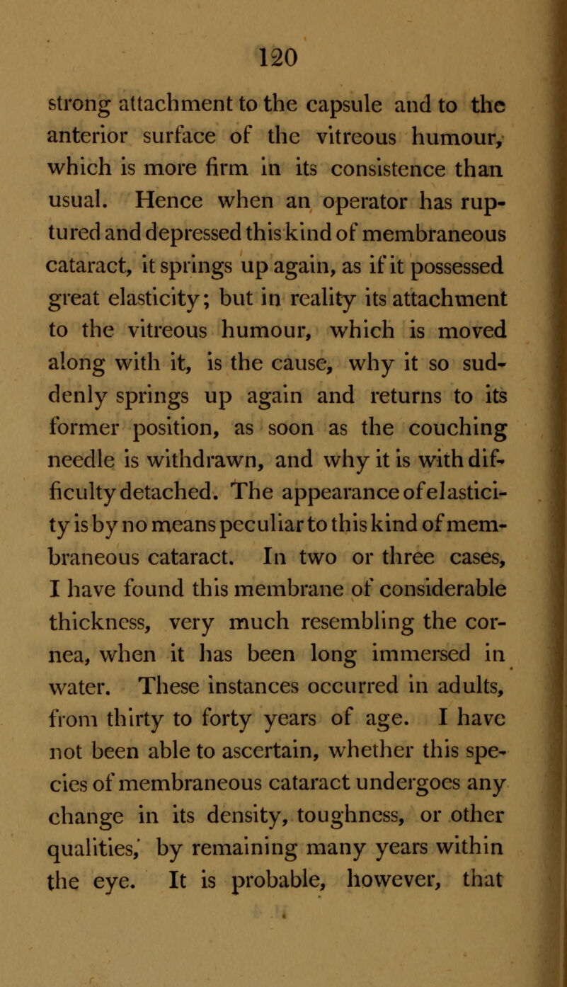 strong attachment to the capsule and to the anterior surface of the vitreous humour, which is more firm in its consistence than usual. Hence when an operator has rup- tured and depressed this kind of membraneous cataract, it springs up again, as if it possessed great elasticity; but in reality its attachment to the vitreous humour, which is moved along with it, is the cause, why it so sud- denly springs up again and returns to its former position, as soon as the couching needle is withdrawn, and why it is with dif- ficulty detached. The appearance of elastici- ty is by no means peculiar to this kind of mem- braneous cataract. In two or three cases, I have found this membrane of considerable thickness, very much resembling the cor- nea, when it lias been long immersed in water. These instances occurred in adults, from thirty to forty years of age. I have not been able to ascertain, whether this spe- cies of membraneous cataract undergoes any change in its density, toughness, or other qualities,' by remaining many years within the eye. It is probable, however, that