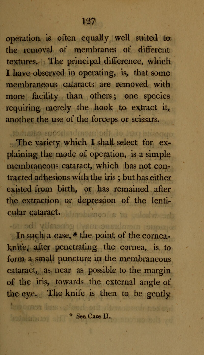 operation is often equally well suited to the removal of membranes of different textures. The principal difference, which I have observed in operating, is, that some membraneous cataracts are removed with more facility than others; one species requiring merely the hook to extract it, another the use of the forceps or scissars. The variety which I shall select for ex- plaining the mode of operation, is a simple membraneous cataract, which has not con- tracted adhesions with the iris ; but has either existed from birth, or has remained after the extraction or depression of the lenti- cular cataract. In such a case,* the point of the cornea- knife, ai;ter penetrating the cornea, is to form a small puncture in the membraneous cataract, as near as possible to the margin of the iris, towards the external angle of the eye. The knife is then to be gently