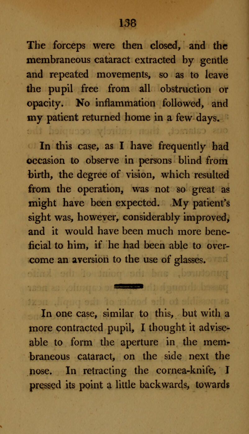 The forceps were then closed, and the membraneous cataract extracted by gentle and repeated movements, so as to leave the pupil free from all obstruction or opacity. No inflammation followed, and my patient returned home in a few days. In this case, as I have frequently had occasion to observe in persons blind from birth, the degree of vision, which resulted from the operation, was not so great as might have been expected. My patient's sight was, however, considerably improved, and it would have been much more bene- ficial to him, if he had been able to over- come an aversion to the use of glasses. In one case, similar to this, but with a more contracted pupil, I thought it advise- able to form the aperture in the mem- braneous cataract, on the side next the nose. In retracting the cornea-knife, I pressed its point a little backwards, towards