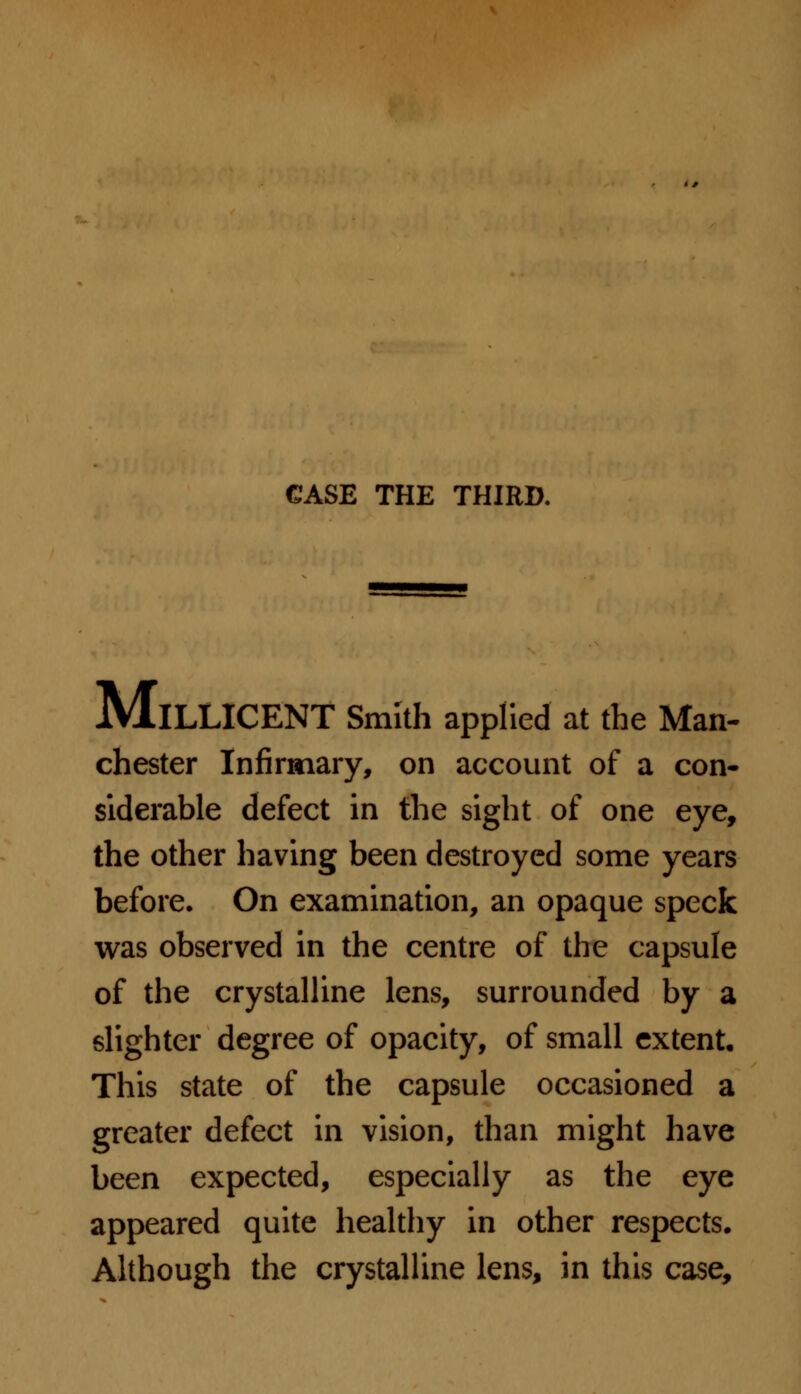 MlLLICENT Smith applied at the Man- chester Infirmary, on account of a con- siderable defect in the sight of one eye, the other having been destroyed some years before. On examination, an opaque speck was observed in the centre of the capsule of the crystalline lens, surrounded by a slighter degree of opacity, of small extent. This state of the capsule occasioned a greater defect in vision, than might have been expected, especially as the eye appeared quite healthy in other respects. Although the crystalline lens, in this case,