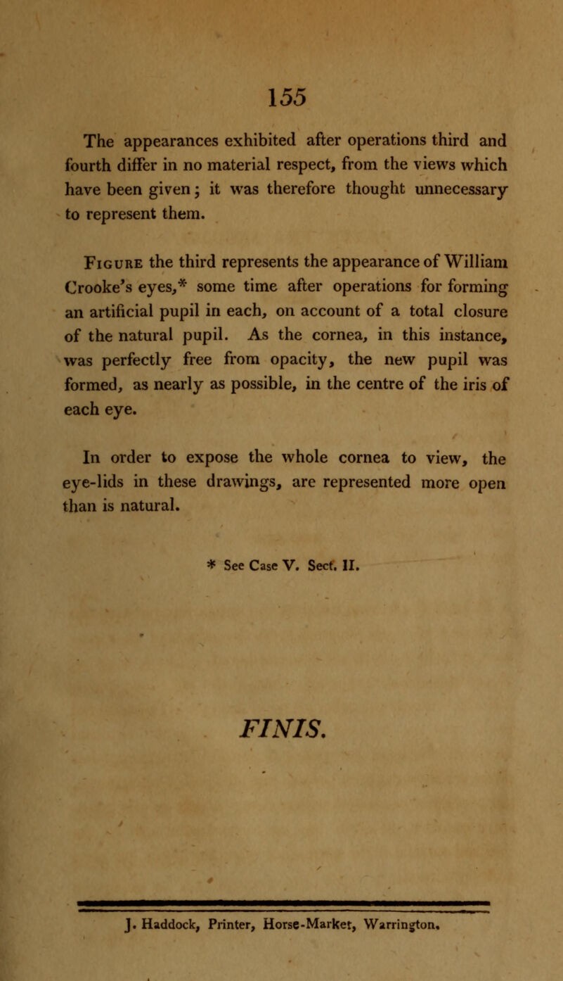 The appearances exhibited after operations third and fourth differ in no material respect, from the views which have been given; it was therefore thought unnecessary to represent them. Figure the third represents the appearance of William Crooke's eyes,* some time after operations for forming an artificial pupil in each, on account of a total closure of the natural pupil. As the cornea, in this instance, was perfectly free from opacity, the new pupil was formed, as nearly as possible, in the centre of the iris of each eye. In order to expose the whole cornea to view, the eye-lids in these drawings, are represented more open than is natural. * See Case V. Sect. II. FWIS. J. Haddock, Printer, Horse-Market, Warrington.