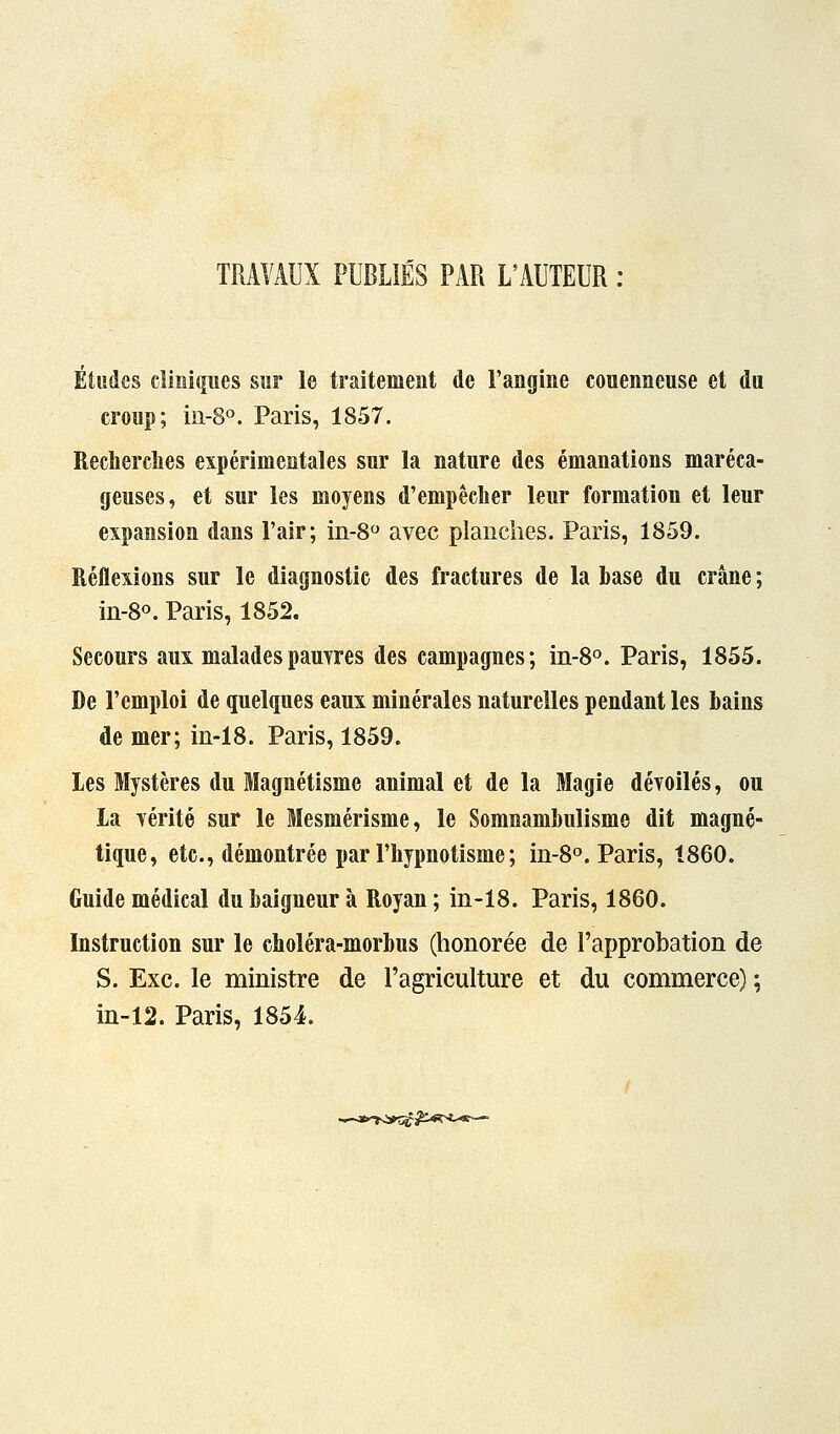 TRAVAUX PUBLIÉS PAR L'AUTEUR : Études cliniques sur le traitement de l'angine couenneuse et du croup; in-8o. Paris, 1857. Recherches expérimentales sur la nature des émanations maréca- geuses, et sur les moyens d'empêcher leur formation et leur expansion dans l'air; in-8 avec planches. Paris, 1859. Réflexions sur le diagnostic des fractures de la base du crâne ; in-80. Paris, 1852. Secours aux maladespauyres des campagnes; in-8o. Paris, 1855. De l'emploi de quelques eaux minérales naturelles pendant les bains de mer; in-18. Paris, 1859. les Mystères du Magnétisme animal et de la Magie dévoilés, ou la Yérité sur le Mesmérisme, le Somnambulisme dit magné- tique, etc., démontrée par l'hypnotisme; in-8o. Paris, 1860. Guide médical du baigneur à Royan ; in-18. Paris, 1860. Instruction sur le choléra-morbus (honorée de l'approbation de S. Exe. le ministre de l'agriculture et du commerce) ; in-12. Paris, 1854.