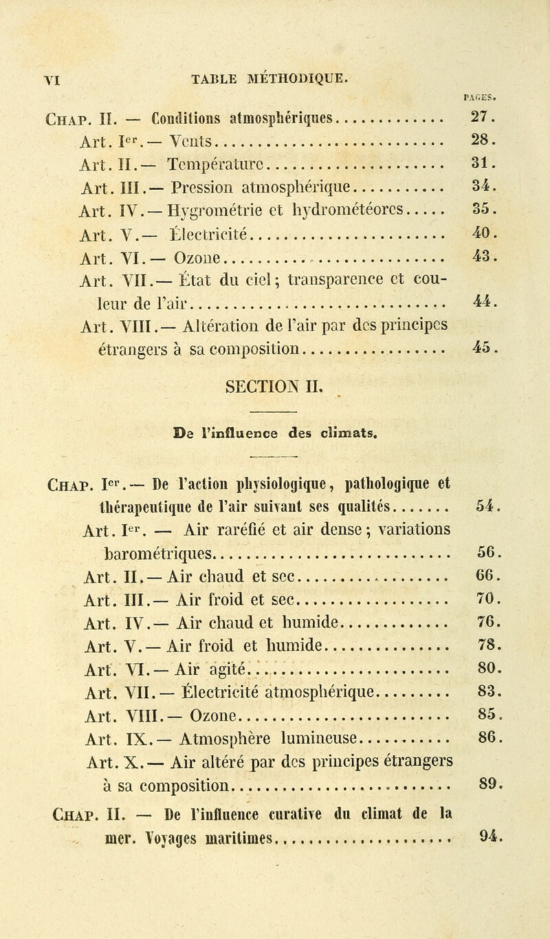 PAf.ES. Chap. II. — Conditions atmosphériques 27. Art. P^— VcRts 28. Art. II. — Température 31. Art. m. — Pression atmosphérique 34. Art. ïV. — Hygrométrie et hydrométéores 35. Art. V. — Électricité 40. Art. VI.— Ozone 43. Art. VII.— État du ciel; transparence et cou- leur de l'air ^4. Art. VIII.— Altération de l'air par des principes étrangers à sa composition 45. SECTION II. De l'influence des climats. Chap. P^.— De l'action physiologique, pathologique et thérapeutique de l'air suivant ses qualités 54, Art. I*^''. — Air raréfié et air dense ; variations barométriques 56. Art. II. — Air chaud et sec 66. Art. m.— Air froid et sec 70. Art. IV.— Air chaud et humide 76. Art. V. — Air froid et humide 78. Art. VI.—Air agité..... 80. Art. VII. — Électricité atmosphérique 83. Art. VIII. — Ozone 85. Art. IX. — Atmosphère lumineuse 86. Art. X.— Air altéré par des principes étrangers à sa composition - 89. Chap. II. — De l'influence curatire du climat de la mer. Voyages maritimes 94.