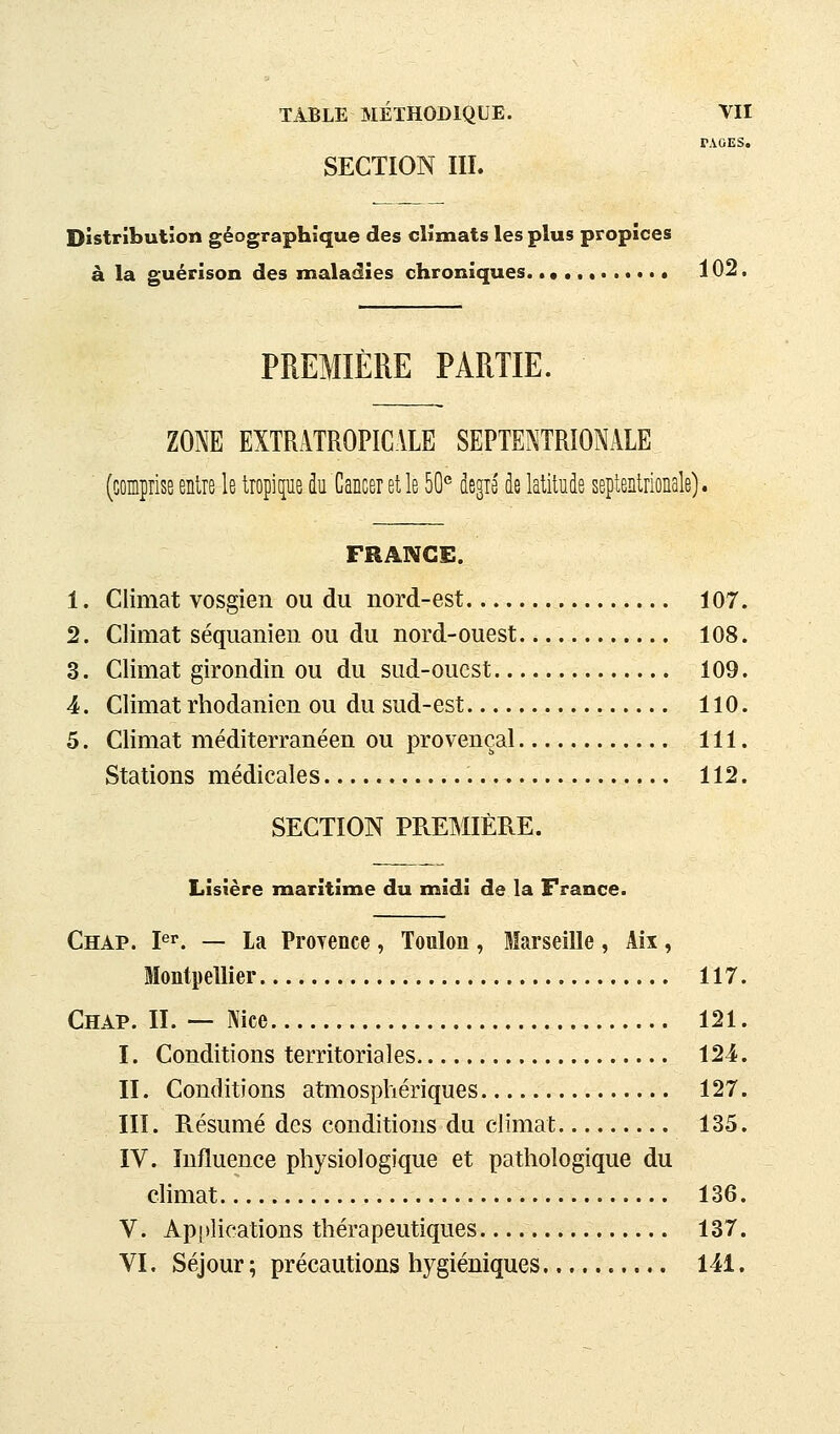 PAGES. SECTION IIÏ. Distribution géographique des climats les plus propices à la guérison des maladies chroniques. 102, PREMIÈRE PARTIE. ZONE EXTRATROPICALE SEPTENTRIONALE (comprise entre le tropique k Cancer et le 50° degré de latitude septentrionale). FRANCE. 1. Climat vosgien ou du nord-est 107. 2. Climat séquanien ou du nord-ouest 108. 3. Climat girondin ou du sud-ouest 109. 4. Climat rhodanien ou du sud-est 110. 5. Climat méditerranéen ou provençal 111, Stations médicales 112. SECTION PREMIÈRE. Lisière maritime du midi de la France. Chap. pi. — La Proyence , Toulon , Marseille , Aii, Montpellier 117. Chap. II. — Nice 121. I. Conditions territoriales 124. II. Conditions atmosphériques 127. III. Résumé des conditions du climat 135. IV. Influence physiologique et pathologique du climat 136. V. Apiilications thérapeutiques 137. VI. Séjour ; précautions hygiéniques 141.