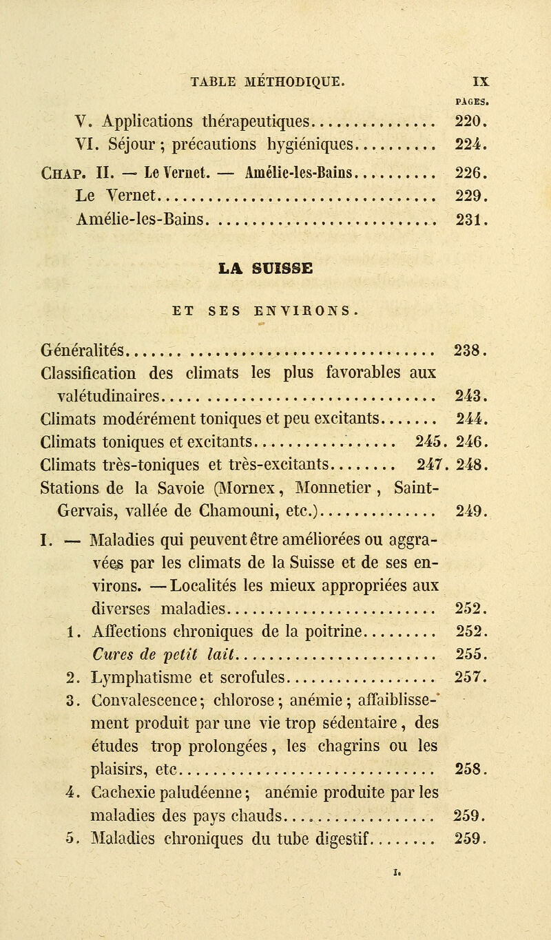 PAGES. V. Applications thérapeutiques 220. VI. Séjour ; précautions hygiéniques. 224. Chap. II. — Le Vernet. — Amélie-les-Bains 226. Le Vernet 229. Améhe-Ies-Bains 231. LA SUISSE ET SES ENVIRONS. Générantes 238. Classification des cHmats les plus favorables aux valétudinaires 243. Climats modérément toniques et peu excitants 244. Climats toniques et excitants 245. 246. Climats très-toniques et très-excitants 247. 248. Stations de la Savoie (Mornex, Monnetier , Saint- Gervais, vallée de Chamouni, etc.) 249. I. — Maladies qui peuvent être améliorées ou aggra- vé^ par les climats de la Suisse et de ses en- virons. — Localités les mieux appropriées aux diverses maladies 252. 1. Affections chroniques de la poitrine 252. Cures de petit lait 255. 2. Lymphatisme et scrofules 257. 3. Convalescence ; chlorose ; anémie ; affaiblisse-' ment produit par une vie trop sédentaire, des études trop prolongées, les chagrins ou les plaisirs, etc 258. 4. Cachexie paludéenne ; anémie produite par les maladies des pays chauds 259. 5. Maladies chroniques du tube digestif 259.