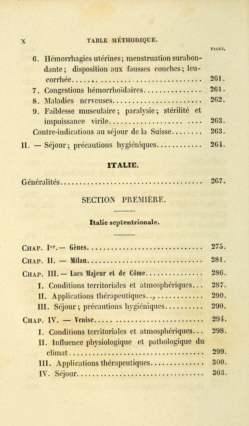 PAGES. 6. Hémorrhagies utérines ; menstruation surabon- dante ; disposition aux fausses couches ; leu- corrhée 261. 7. Congestions hémorrhoïdaires 261. 8. Maladies nerveuses 262. 9. Faiblesse musculaire; paralysie; stérilité et impuissance virile 263. Contre-indications au séjour de la Suisse 263. II. — Séjour ; précautions hygiéniques. 264. ITALIE. Généralités 267. SECTION PREMIÈRE. Italie septentrionale. Châp. pr.— Gènes 275. Chap. II. — Milan 281. Chap. III. — Lacs Majeur et de Corne 286. I. Conditions territoriales et atmosphériques.. . 287. IL Apphcations thérapeutiques..,. 290. III. Séjour ; précautions hygiéniques 290. Chap. IV. — Venise 294. I. Conditions territoriales et atmosphériques... 298. II. Influence physiologique et pathologique du climat 299. III. Applications thérapeutiques 300. IV. Séjour 303.