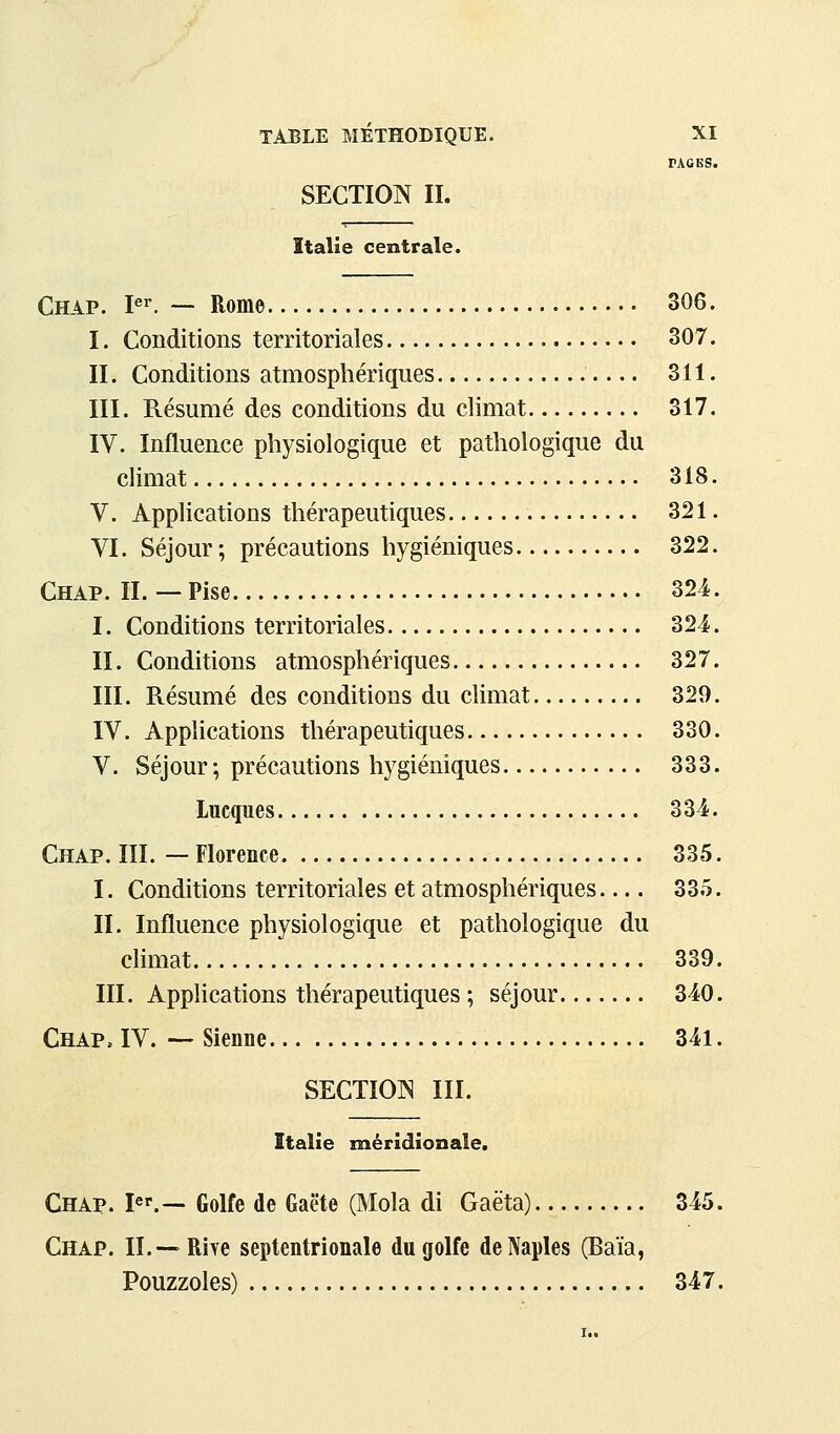 PAGBS. SECTION II. Italie centrale. Chap. P-. — Rome 306. I. Conditions territoriales 307. IL Conditions atmosphériques 311. III. Résumé des conditions du climat 317. IV. Influence physiologique et pathologique du climat 318. V. Applications thérapeutiques 321. VI. Séjour ; précautions hygiéniques 322. Chap. II. — Pise 324. I. Conditions territoriales 324. IL Conditions atmosphériques 327. III. Résumé des conditions du climat 329. IV. Applications thérapeutiques 330. V. Séjour; précautions hygiéniques 333. Lucques 334. Chap. III. — Florence 335. I. Conditions territoriales et atmosphériques 335. IL Influence physiologique et pathologique du climat 339. III. Applications thérapeutiques ; séjour 340. Chap. IV. — Sienne 341. SECTION III. Italie méridionale, Chap. I.— Golfe de Gaëte (Mola di Gaëta) 345. Chap. IL—Riye septentrionale du golfe deNapIes (Baïa, Pouzzoles) 347.