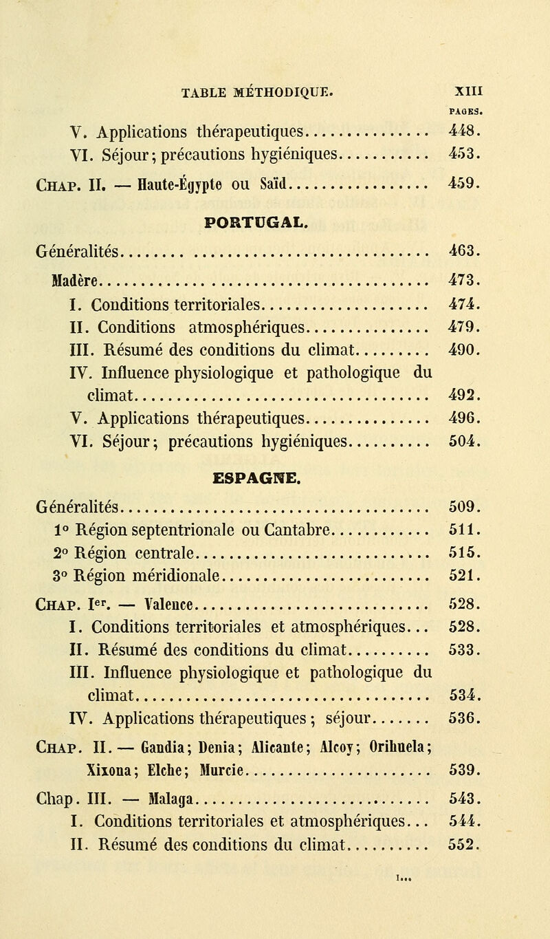 PAOKS. V. Applications thérapeutiques 448. VI. Séjour ; précautions hygiéniques 453. Chap. II. — Haute-Egypte ou Saïd 459. PORTUGAL. Générantes 463. Madère 473. I. Conditions territoriales 474. II. Conditions atmosphériques 479. III. Résumé des conditions du climat 490. IV. Influence physiologique et pathologique du climat 492. V. Applications thérapeutiques 496. VI. Séjour; précautions hygiéniques 504. ESPAGIfE. Généralités 509. 1° Région septentrionale ou Cantabre 511. 2° Région centrale 515. 3° Région méridionale 521. Chap. pr. — Valence 528. I. Conditions territoriales et atmosphériques... 528. II. Résumé des conditions du climat 533. m. Influence physiologique et pathologique du climat 534. IV. Applications thérapeutiques ; séjour 536. Chap. II.— Gandia; Dénia; Alicante; Alcoy; Orihuela; Xiiona; Elche; Murcie 539. Chap. m. — Malaga 543. I. Conditions territoriales et atmosphériques... 544. II. Résumé des conditions du climat 552.