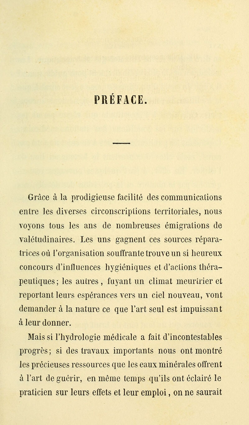 PRÉFACE. Grâce à la prodigieuse facilité des communications entre les diverses circonscriptions territoriales, nous voyons tous les ans de nombreuses émigrations de valétudinaires. Les uns gagnent ces sources répara- trices où l'organisation souffrante trouve un si heureux concours d'influences hygiéniques et d'actions théra- peutiques ; les autres, fuyant un climat meurtrier et reportant leurs espérances vers un ciel nouveau, vont demander à la nature ce que l'art seul est impuissant à leur donner. Mais si l'hydrologie médicale a fait d'incontestables progrès; si des travaux importants nous ont montré les précieuses ressources que les eaux minérales offrent à l'art de guérir, en même temps qu'ils ont éclairé le praticien sur leurs effets et leur emploi, on ne saurait