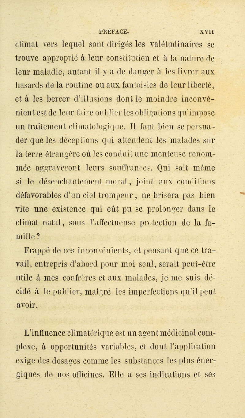 climat vers lequel sont dirigés les valétudinaires se trouve approprié à leur constitution et à la nature de leur maladie, autant il y a de danger à les livrer aux hasards de la routine ou aux fantaisies de leur li]3ertép et à les bercer d'illusions dont le moindre inconvé- nient est de leur faire oublier les obligations qu'impose un traitement climalologiqae. Il faut bien se persua- der que les déceptions qui attendent les malades sur la terre étrangère où les conduit une menteuse renom- mée aggraveront leurs souffi'anre>. Qui sait même si le désenchaniement moral, joint aux conditions défavorables d'un ciel trompeur, ne brisera pas bien vite une existence qui eût pu se prolonger dans le climat natal, sous l'affectueuse protection de la fa- mille? Frappé de ces inconvénients, et pensant que ce tra- vail, entrepris d'abord pour moi seul, serait peut-être utile à mes confrères et aux malades, je me suis dé- cidé à le publier, malgré les imperfections qu'il peut avoir. L'influence climatérique est un agent médicinal com- plexe, à opportunités variables, et dont l'application exige des dosages comme les substances les plus éner- giques de nos officines. Elle a ses indications et ses