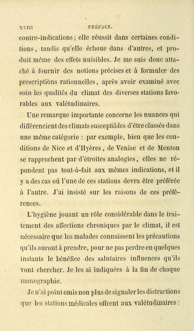 XVIÏI PEEFACE. contre-indications ; elle réussit dans certaines condi- tions , tandis qu'elle échoue dans d'autres, et pro- duit môme des effets nuisibles. Je me suis donc atta- ché à fournir des notions précises et à formuler des prescriptions rationnelles, après avoir examiné avec soin les qualités du climat des diverses stations favo- rables aux valétudinaires. Une remarque importante concerne les nuances qui différencient des climats susceptibles d'être classés dans une même catégorie : par exemple, bien que les con- ditions de Nice et d'Hyères , de Venise et de Menton se rapprochent par d'étroites analogies, elles ne ré- pondent pas tout-à-fait aux mêmes indications, et il y a des cas où l'une de ces stations devra être préférée à l'autre. J'ai insisté sur les raisons de ces préfé- rences. L'hygiène jouant un rôle considérable dans le trai- tement des affections chroniques par le climat, il est nécessaire que les malades connaissent les précautions qu'ils auront à prendre, pour ne pas perdre en quelques instants le bénéfice des salutaires influences qu'ils vont chercher. Je les ai indiquées à la fin de chaque monographie. Je n'ai point omis non plus de signaler les distractions que les stations médicales offrent aux valétudinaires :