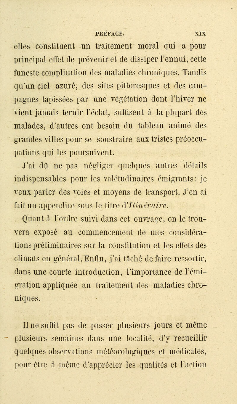 elles constituent un traitement moral qui a pour principal effet de prévenir et de dissiper l'ennui, cette funeste complication des maladies chroniques. Tandis qu'un ciel azuré, des sites pittoresques et des cam- pagnes tapissées par une végétation dont l'hiver ne vient jamais ternir l'éclat, suffisent à la plupart des malades, d'autres ont besoin du tableau animé des grandes villes pour se soustraire aux tristes préoccu- pations qui les poursuivent. J'ai dû ne pas négliger quelques autres détails indispensables pour les valétudinaires émigrants : je veux parler des voies et moyens de transport. J'en ai fait un appendice sous le titre d'Itinéraire. Quant à l'ordre suivi dans cet ouvrage, on le trou- vera exposé au commencement de mes considéra- tions préliminaires sur la consiitulion et les effets des climats en général.Enfin, j'ai tâché défaire ressortir, dans une courte introduction, l'importance de l'émi- gration appliquée au traitement des maladies chro- niques. Il ne suffit pas de passer plusieurs jours et même plusieurs semaines dans une localité, d'y recueillir quelques observations météorologiques et médicales, pour être à même d'apprécier les qualités et l'action