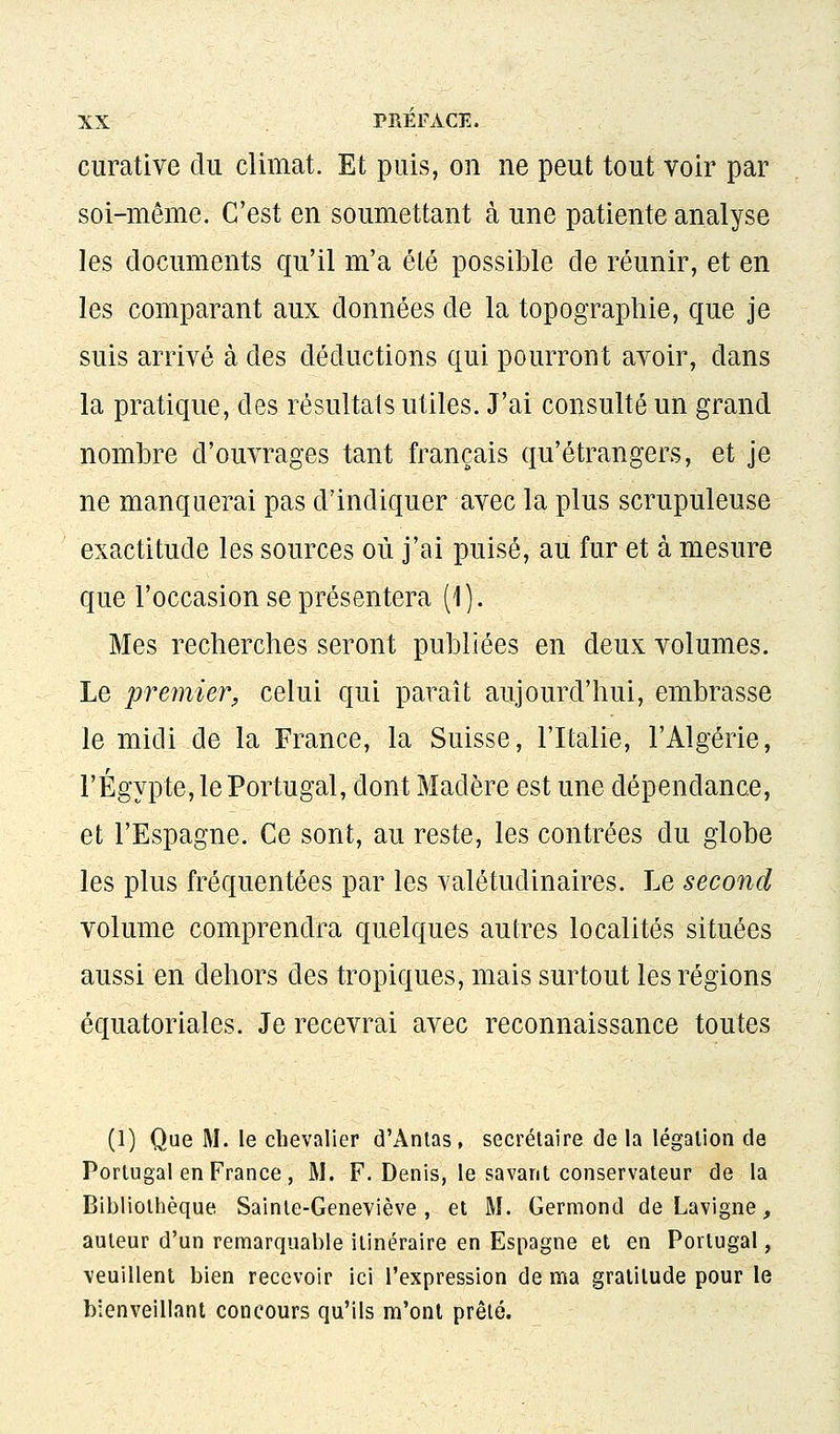 curative du climat. Et puis, on ne peut tout voir par soi-même. C'est en soumettant à une patiente analyse les documents qu'il m'a été possible de réunir, et en les comparant aux données de la topographie, que je suis arrivé à des déductions qui pourront avoir, dans la pratique, des résultats utiles. J'ai consulté un grand nombre d'ouvrages tant français qu'étrangers, et je ne manquerai pas d'indiquer avec la plus scrupuleuse exactitude les sources où j'ai puisé, au fur et à mesure que l'occasion se présentera (1). Mes recherches seront publiées en deux volumes. Le premier, celui qui paraît aujourd'hui, embrasse le midi de la France, la Suisse, l'Italie, l'Algérie, l'Egypte, le Portugal, dont Madère est une dépendance, et l'Espagne. Ce sont, au reste, les contrées du globe les plus fréquentées par les valétudinaires. Le second volume comprendra quelques autres localités situées aussi en dehors des tropiques, mais surtout les régions équatoriales. Je recevrai avec reconnaissance toutes (1) Que M. le chevalier d'Antas, secrétaire de la légation de Portugal en France , M. F. Denis, le savant conservateur de la Bibliothèque Sainte-Geneviève, et M. Germond de Lavigne, auteur d'un remarquable itinéraire en Espagne et en Portugal, veuillent bien recevoir ici l'expression de ma gratitude pour le bienveillant concours qu'ils m'ont prêté.