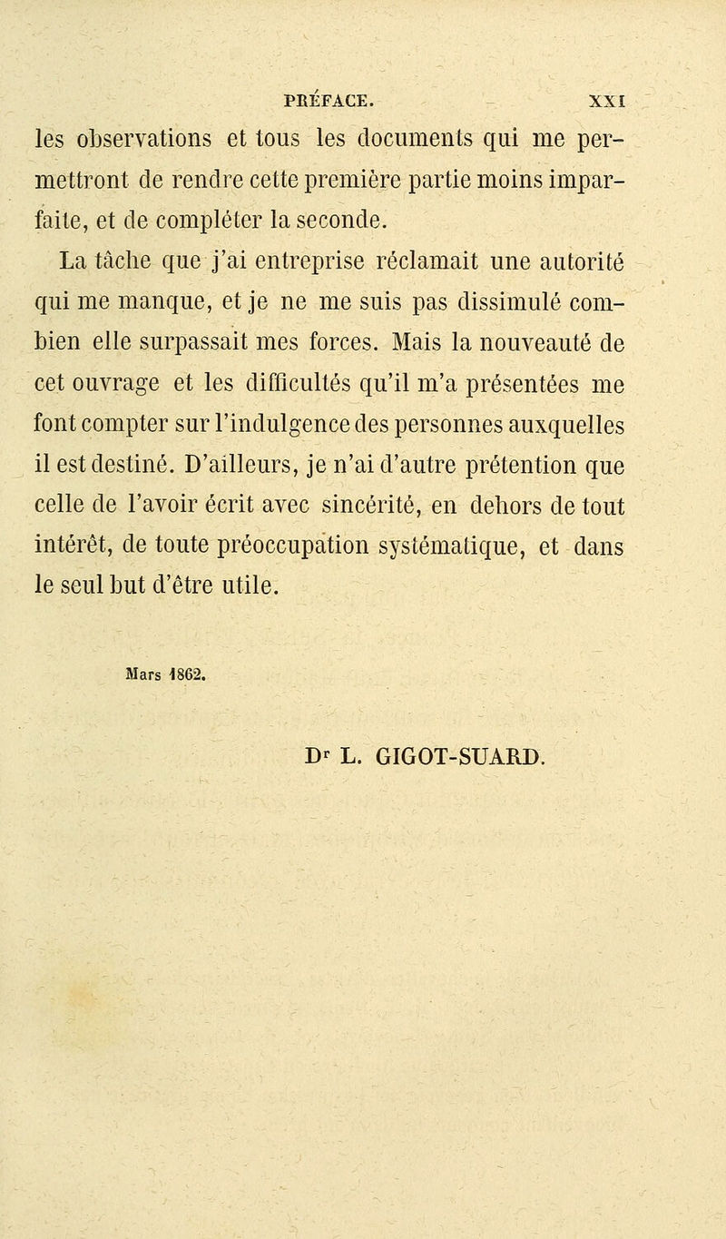 les observations et tous les documents qui me per- mettront de rendre cette première partie moins impar- faite, et de compléter la seconde. La tâche que j'ai entreprise réclamait une autorité qui me manque, et je ne me suis pas dissimulé com- bien elle surpassait mes forces. Mais la nouveauté de cet ouvrage et les difficultés qu'il m'a présentées me font compter sur l'indulgence des personnes auxquelles il est destiné. D'ailleurs, je n'ai d'autre prétention que celle de l'avoir écrit avec sincérité, en dehors de tout intérêt, de toute préoccupation systématique, et dans le seul but d'être utile. Mars 1862. Dr L. GIGOT-SUARD.