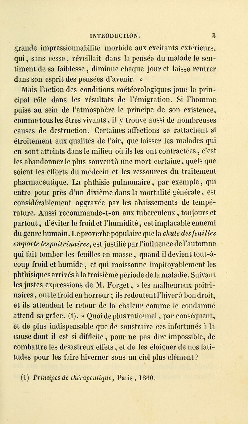 grande impressionnabilité morbide aux excitants extérieurs, qui, sans cesse, réveillait dans la pensée du malade le sen- timent de sa faiblesse, diminue chaque jour et laisse rentrer dans son esprit des pensées d'avenir. » Mais l'action des conditions météorologiques joue le prin- cipal rôle dans les résultats de l'émigration. Si l'homme puise au sein de l'atmosphère le principe de son existence, comme tous les êtres vivants, il y trouve aussi de nombreuses causes de destruction. Certaines affections se rattachent si étroitement aux quahtés de l'air, que laisser les malades qui en sont atteints dans le milieu où ils les ont contractées, c'est les abandonner le plus souvent à une mort certaine, quels que soient les efforts du médecin et les ressources du traitement pharmaceutique. La phthisie pulmonaire, par exemple, qui entre pour près d'un dixième dans la mortalité générale, est considérablement aggravée par les abaissements de tempé- rature. Aussi recommande-t-on aux tuberculeux, toujours et partout, d'éviter le froid et l'humidité, cet implacable ennemi du genre humain. Le proverbe populaire que la chute des feuilles emporte lespoitrinaires^ est justifié par l'influence de l'automne qui fait tomber les feuilles en masse, quand il devient tout-à- coup froid et humide, et qui moissonne impitoyablement les phthisiques arrivés à la troisième période de la maladie. Suivant les justes expressions de M. Forget, « les malheureux poitri- naires , ont le froid en horreur ; ils redoutent l'hiver à bon droit, et ils attendent le retour de la chaleur comme le condamné attend sa grâce. (1). » Quoi de plus rationnel, par conséquent, et de plus indispensable que de soustraire ces infortunés à la cause dont il est si difficile, pour ne pas dire impossible, de combattre les désastreux effets, et de les éloigner de nos lati- tudes pour les faire hiverner sous un ciel plus clément ? (1) Principes de thérapeutique, Paris, 1860.