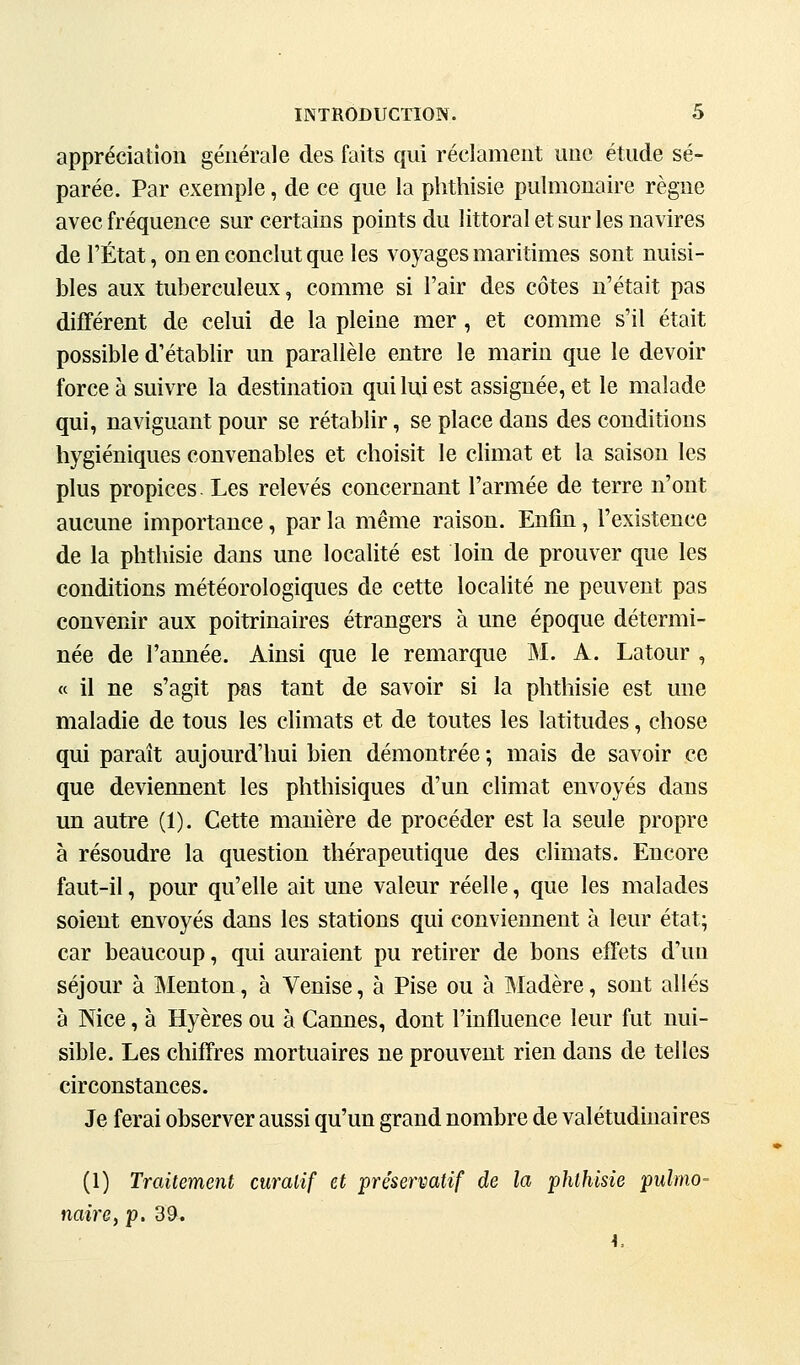 appréciation générale des faits qui réclament une étude sé- parée. Par exemple, de ce que la phthisie pulmonaire règne avec fréquence sur certains points du littoral et sur les navires de l'État, on en conclut que les voyages maritimes sont nuisi- bles aux tuberculeux, comme si l'air des côtes n'était pas différent de celui de la pleine mer, et comme s'il était possible d'établir un parallèle entre le marin que le devoir force à suivre la destination qui lui est assignée, et le malade qui, naviguant pour se rétablir, se place dans des conditions hygiéniques convenables et choisit le climat et la saison les plus propices- Les relevés concernant l'armée de terre n'ont aucune importance, par la même raison. Enfin, l'existence de la phthisie dans une localité est loin de prouver que les conditions météorologiques de cette localité ne peuvent pas convenir aux poitrinaires étrangers à une époque détermi- née de l'année. Ainsi que le remarque M. A. Latour , « il ne s'agit pas tant de savoir si la phthisie est une maladie de tous les climats et de toutes les latitudes, chose qui paraît aujourd'hui bien démontrée ; mais de savoir ce que deviennent les phthisiques d'un climat envoyés dans un autre (1). Cette manière de procéder est la seule propre à résoudre la question thérapeutique des climats. Encore faut-il, pour qu'elle ait une valeur réelle, que les malades soient envoyés dans les stations qui conviennent à leur état; car beaucoup, qui auraient pu retirer de bons effets d'un séjour à INIenton, à Venise, à Pise ou à IMadère, sont allés à Mce, à Hyères ou à Cannes, dont l'influence leur fut nui- sible. Les chiffres mortuaires ne prouvent rien dans de telles circonstances. Je ferai observer aussi qu'un grand nombre de valétudinaires (1) Traitement curalif et préservatif de la phlhisie pulmo- naire, p. 39.