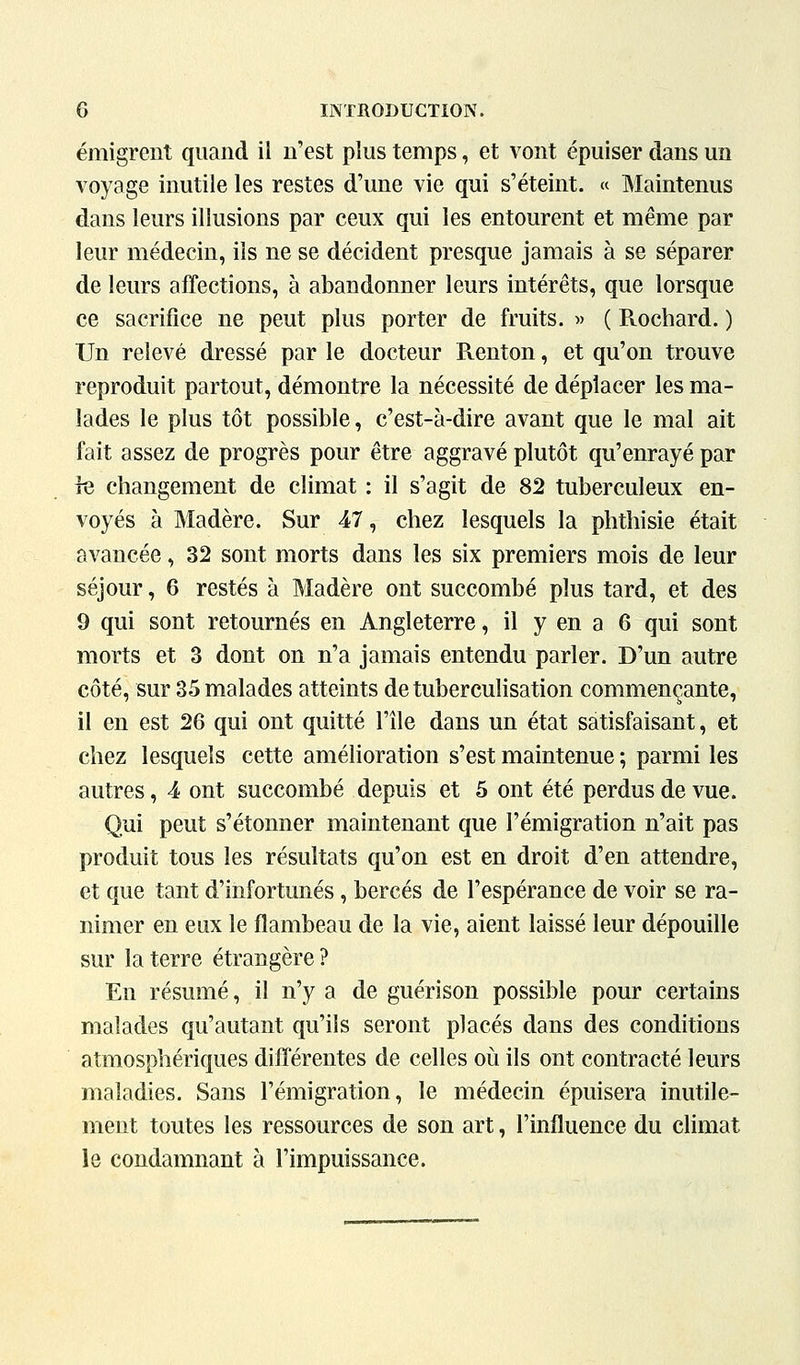 émigrent quand il n'est plus temps, et vont épuiser dans un voyage inutile les restes d'une vie qui s'éteint. « Maintenus dans leurs illusions par ceux qui les entourent et même par leur médecin, ils ne se décident presque jamais à se séparer de leurs affections, à abandonner leurs intérêts, que lorsque ce sacrifice ne peut plus porter de fruits. » ( Rochard. ) Un relevé dressé par le docteur Pventon, et qu'on trouve reproduit partout, démontre la nécessité de déplacer les ma- lades le plus tôt possible, c'est-à-dire avant que le mal ait fait assez de progrès pour être aggravé plutôt qu'enrayé par rQ changement de climat : il s'agit de 82 tuberculeux en- voyés à Madère. Sur 47, chez lesquels la phthisie était avancée, 32 sont morts dans les six premiers mois de leur séjour, 6 restés à Madère ont succombé plus tard, et des 9 qui sont retournés en Angleterre, il y en a 6 qui sont morts et 3 dont on n'a jamais entendu parler. D'un autre côté, sur 35 malades atteints de tuberculisation commençante, il en est 26 qui ont quitté l'île dans un état satisfaisant, et chez lesquels cette amélioration s'est maintenue ; parmi les autres, 4 ont succombé depuis et 5 ont été perdus de vue. Qui peut s'étonner maintenant que l'émigration n'ait pas produit tous les résultats qu'on est en droit d'en attendre, et que tant d'infortunés, bercés de l'espérance de voir se ra- nimer en eux le flambeau de la vie, aient laissé leur dépouille sur la terre étrangère? En résumé, il n'y a de guérison possible pour certains malades qu'autant qu'ils seront placés dans des conditions atmosphériques différentes de celles oii ils ont contracté leurs maladies. Sans l'émigration, le médecin épuisera inutile- ment toutes les ressources de son art, l'influence du climat le condamnant à l'impuissance.