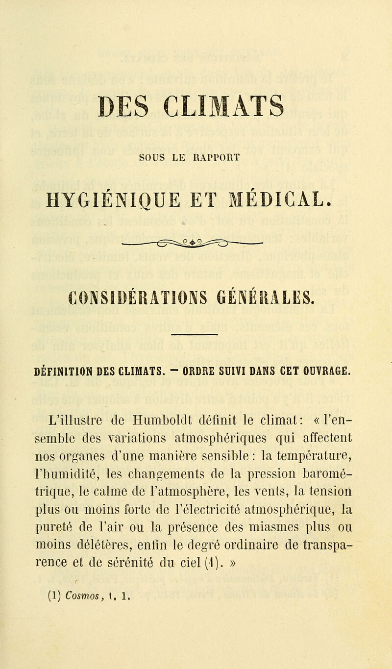 DES CLIMATS sous LE RAPPORT HYGIÉNIQUE ET MÉDICAL CONSIDÉRATIONS GÉNÉRALES. DÉFINITION DES CLIMATS. - ORDRE SUIVI DANS CET OUVRAGE. L'illustre de Humboldt définit le climat : « l'en- semble des variations atmosphériques qui affectent nos organes d'une manière sensible : la température, l'humidité, les changements de la pression baromé- trique, le calme de l'atmosphère, les vents, la tension plus ou moins forte de l'électricité atmosphérique, la pureté de l'air ou la présence des miasmes plus ou moins délétères, enfin le degré ordinaire de transpa- rence et de sérénité du ciel (\). »