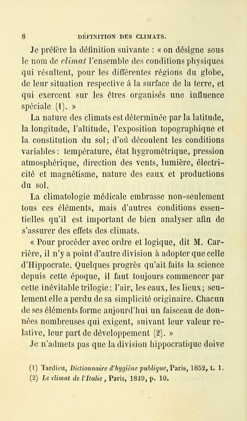 Je préfère la définition suivante : « on désigne sous le nom de climat l'ensemble des conditions physiques qui résultent, pour les différentes régions du globe, de leur situation respective à la surface de la terre, et qui exercent sur les êtres organisés une influence spéciale (1). » La nature des climats est déterminée par la latitude, la longitude, l'altitude, l'exposition topographique et la constitution du sol ; d'où découlent les conditions variables : température, état hygrométrique, pression atmosphérique, direction des vents, lumière, électri- cité et magnétisme, nature des eaux et productions du sol. La climatologie médicale embrasse non-seulement tous ces éléments, mais d'autres conditions essen- tielles qu'il est important de bien analyser afin de s'assurer des effets des climats. « Pour procéder avec ordre et logique, dit M. Car- rière, il n'y a point d'autre division à adopter que celle d'Hippocrate. Quelques progrès qu'ait faits la science depuis cette époque, il faut toujours commencer par cette inévitable trilogie : l'air, les eaux, les lieux; seu- lement elle a perdu de sa simplicité originaire. Chacun de ses éléments forme aujourd'hui un faisceau de don- nées nombreuses qui exigent, suivant leur valeur re- lative, leur part de développement (2). » Je n'admets pas que la division hippocratique doive (1) Tardieu, Dictionnaire d'hijgiène 'puhlique,^d,ûs,\^b^f U 1.. (2) le climat de l'Italie , Paris, 1849, p. 10,