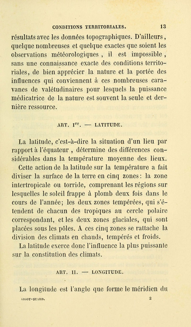 résultats avec les données topographiques. D'ailleurs, quelque nombreuses et quelque exactes que soient les observations météorologiques , il est impossible , sans une connaissance exacte des conditions territo- riales , de bien apprécier la nature et la portée des influences qui conviennent à ces nombreuses cara- vanes de valétudinaires pour lesquels la puissance médicatrice de la nature est souvent la seule et der- nière ressource. ART. I^^ — LATITUDE. La latitude, c'est-à-dire la situation d'un lieu par rapport à l'équateur , détermine des différences con- sidérables dans la température moyenne des lieux. Cette action de la latitude sur la température a fait diviser la surface de la terre en cinq zones : la zone intertropicale ou torride, comprenant les régions sur lesquelles le soleil frappe à plomb deux fois dans le cours de l'année; les deux zones tempérées, qui s'é- tendent de chacun des tropiques au cercle polaire correspondant, et les deux zones glaciales, qui sont placées sous les pôles. A ces cinq zones se rattache la division des climats en chauds, tempérés et froids. La latitude exerce donc l'influence la plus puissante sur la constitution des climats. ART. II. — LONGITUDE. La longitude est l'angle que forme le méridien du GIGOT-SUAUD. 2