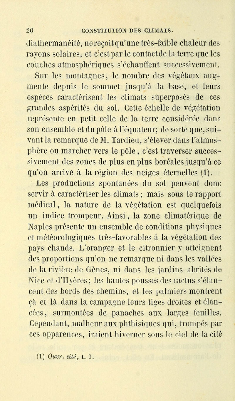 diatliermanéité, ne reçoit qu'une très-faible chaleur des rayons solaires, et c'est par le contactde la terre que les couches atmosphériques s'échauffent successivement. Sur les montagnes, le nombre des végétaux aug- mente depuis le sommet jusqu'à la base, et leurs espèces caractérisent les climats superposés de ces grandes aspérités du sol. Cette échelle de végétation représente en petit celle de la terre considérée dans son ensemble et du pôle à l'équateur; de sorte que, sui- vant la remarque de M. Tardieu, s'élever dans l'atmos- phère ou marcher vers le pôle, c'est traverser succes- sivement des zones de plus en plus boréales jusqu'à ce qu'on arrive à la région des neiges éternelles (1). Les productions spontanées du sol peuvent donc servir à caractériser les climats ; mais sous le rapport médical, la nature de la végétation est quelquefois un indice trompeur. Ainsi, la zone climatérique de Naples présente un ensemble de conditions physiques et météorologiques très-favorables à la végétation des pays chauds. L'oranger et le citronnier y atteignent des proportions qu'on ne remarque ni dans les vallées de la rivière de Gènes, ni dans les jardins abrités de Nice et d'Hyères ; les hautes pousses des cactus s'élan- cent des bords des chemins, et les palmiers montrent ça et là dans la campagne leurs tiges droites et élan- cées, surmontées de panaches aux larges feuilles. Cependant, malheur aux phthisiques qui, trompés par ces apparences, iraient hiverner sous le ciel de la cité (1) Ouvr. cité, t. 1.