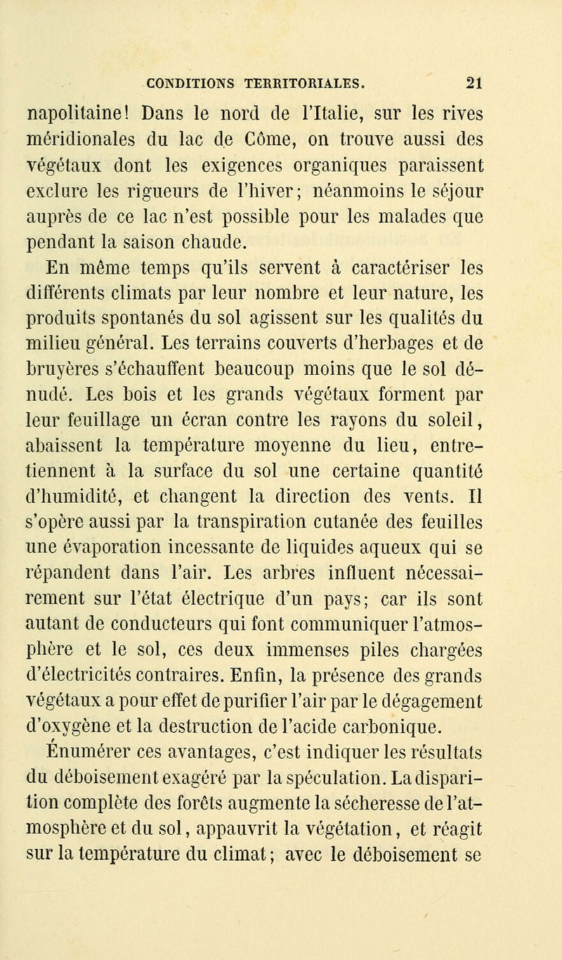 napolitaine! Dans le nord de l'Italie, sur les rives méridionales du lac de Corne, on trouve aussi des végétaux dont les exigences organiques paraissent exclure les rigueurs de l'hiver; néanmoins le séjour auprès de ce lac n'est possible pour les malades que pendant la saison chaude. En même temps qu'ils servent à caractériser les différents climats par leur nombre et leur nature, les produits spontanés du sol agissent sur les qualités du milieu général. Les terrains couverts d'herbages et de bruyères s'échauffent beaucoup moins que le sol dé- nudé. Les bois et les grands végétaux forment par leur feuillage un écran contre les rayons du soleil, abaissent la température moyenne du lieu, entre- tiennent à la surface du sol une certaine quantité d'humidité, et changent la direction des vents. Il s'opère aussi par la transpiration cutanée des feuilles une évaporation incessante de liquides aqueux qui se répandent dans l'air. Les arbres influent nécessai- rement sur l'état électrique d'un pays; car ils sont autant de conducteurs qui font communiquer l'atmos- phère et le sol, ces deux immenses piles chargées d'électricités contraires. Enfin, la présence des grands végétaux a pour effet de purifier l'air par le dégagement d'oxygène et la destruction de l'acide carbonique. Enumérer ces avantages, c'est indiquer les résultats du déboisement exagéré par la spéculation. La dispari- tion complète des forêts augmente la sécheresse de l'at- mosphère et du sol, appauvrit la végétation, et réagit sur la température du climat ; avec le déboisement se