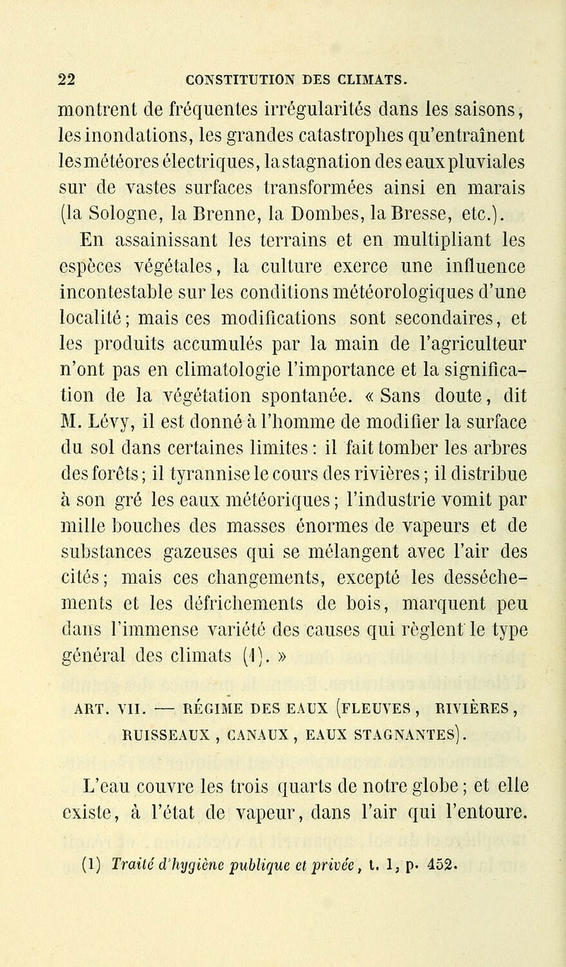 montrent de fréquentes irrégularités dans les saisons, les inondations, les grandes catastrophes qu'entraînent les météores électriques, la stagnation des eaux pluviales sur de vastes surfaces transformées ainsi en marais (la Sologne, la Brenne, la Bombes, la Bresse, etc.). En assainissant les terrains et en multipliant les espèces végétales, la culture exerce une influence incontestable sur les conditions météorologiques d'une localité ; mais ces modifications sont secondaires, et les produits accumulés par la main de l'agriculteur n'ont pas en climatologie l'importance et la significa- tion de la végétation spontanée. « Sans doute, dit M. Lévy, il est donné à l'homme de modifier la surface du sol dans certaines limites : il fait tomber les arbres des forêts ; il tyrannise le cours des rivières ; il distribue à son gré les eaux météoriques ; l'industrie vomit par mille bouches des masses énormes de vapeurs et de substances gazeuses qui se mélangent avec l'air des cités; mais ces changements, excepté les dessèche- ments et les défrichements de bois, marquent peu dans l'immense variété des causes qui règlent le type général des climats (\). » ART. VII. — RÉGIME DES EAUX (FLEUVES, RIVIÈRES, RUISSEAUX , CANAUX, EAUX STAGNANTES). L'eau couvre les trois quarts de notre globe ; et elle existe, à l'état de vapeur, dans l'air qui l'entoure. (1) Traité d'hygiène publique et privée, l. 1, P' 452.