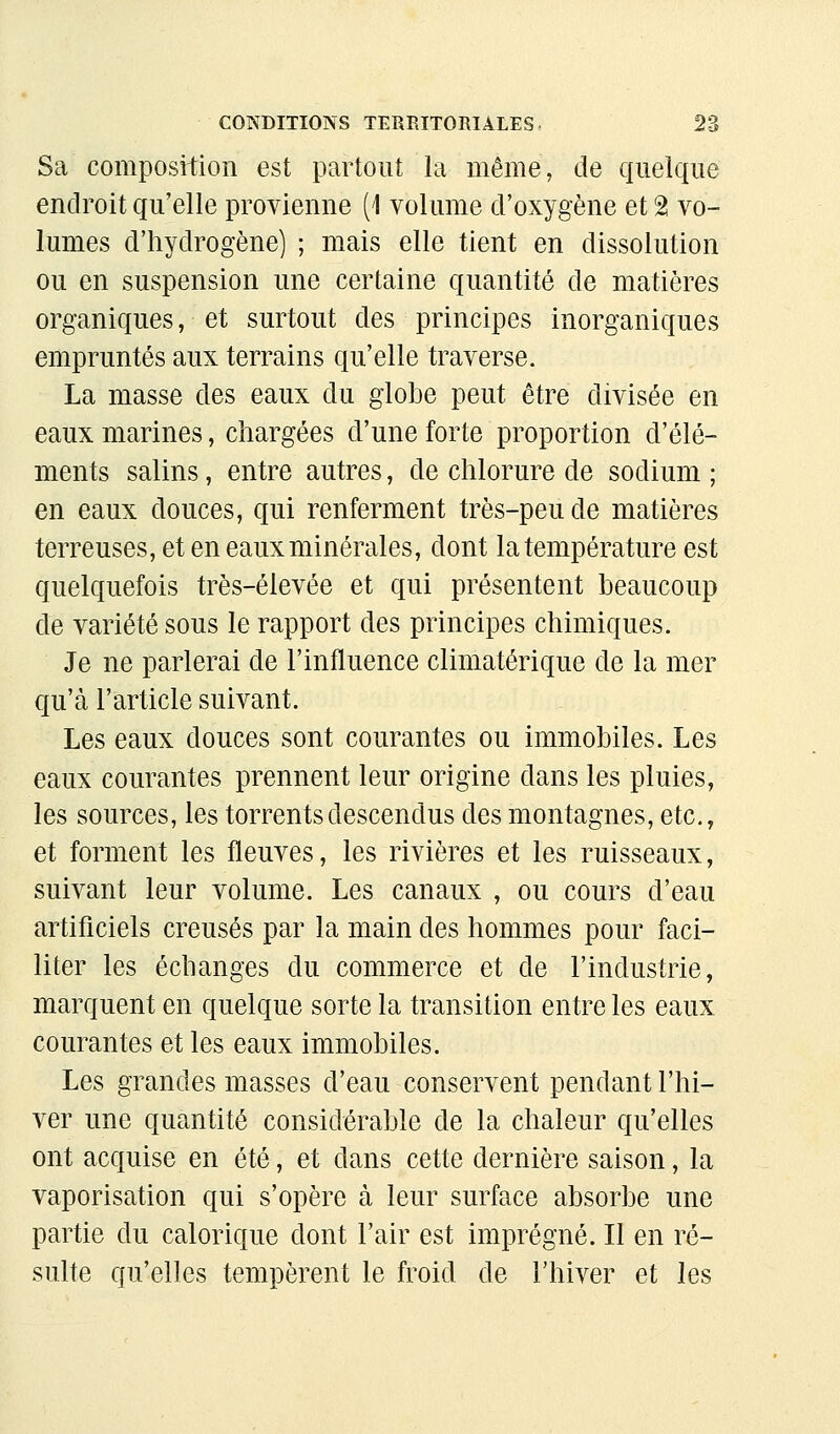 Sa composition est partout la même, de quelque endroit qu'elle provienne (1 volume d'oxygène et 2 vo- lumes d'hydrogène) ; mais elle tient en dissolution ou en suspension une certaine quantité de matières organiques, et surtout des principes inorganiques empruntés aux terrains qu'elle traverse. La masse des eaux du globe peut être divisée en eaux marines, chargées d'une forte proportion d'élé- ments salins, entre autres, de chlorure de sodium ; en eaux douces, qui renferment très-peu de matières terreuses, et en eaux minérales, dont la température est quelquefois très-élevée et qui présentent beaucoup de variété sous le rapport des principes chimiques. Je ne parlerai de l'influence climatérique de la mer qu'à l'article suivant. Les eaux douces sont courantes ou immobiles. Les eaux courantes prennent leur origine dans les pluies, les sources, les torrents descendus des montagnes, etc., et forment les fleuves, les rivières et les ruisseaux, suivant leur volume. Les canaux , ou cours d'eau artificiels creusés par la main des hommes pour faci- liter les échanges du commerce et de l'industrie, marquent en quelque sorte la transition entre les eaux courantes et les eaux immobiles. Les grandes masses d'eau conservent pendant l'hi- ver une quantité considérable de la chaleur qu'elles ont acquise en été, et dans cette dernière saison, la vaporisation qui s'opère à leur surface absorbe une partie du calorique dont l'air est imprégné. Il en ré- sulte qu'elles tempèrent le froid de l'hiver et les