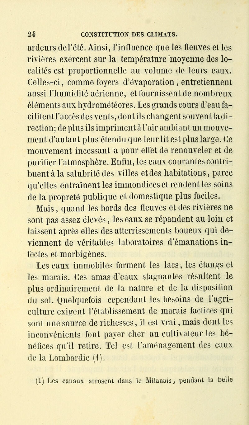 ardeurs del'été. Ainsi, l'influence que les fleuves et les rivières exercent sur la température 'moyenne des lo- calités est proportionnelle au volume de leurs eaux. Celles-ci, comme foyers d'évaporation, entretiennent aussi l'humidité aérienne, et fournissent de nombreux éléments aux hydrométéores. Les grands cours d'eau fa- cilitentl'accès des vents, dont ils changent souvent la di- rection; de plus ils impriment à l'air ambiant un mouve- ment d'autant plus étendu que leur lit est plus large. Ce mouvement incessant a pour effet de renouveler et de purifier l'atmosphère. Enfin, les eaux courantes contri- buent à la salubrité des villes et des habitations, parce qu'elles entraînent les immondices et rendent les soins de la propreté publique et domestique plus faciles. Mais, quand les bords des fleuves et des rivières ne sont pas assez élevés, les eaux se répandent au loin et laissent après elles des atterrissements boueux qui de- viennent de véritables laboratoires d'émanations in- fectes et morbigènes. Les eaux immobiles forment les lacs, les étangs et les marais. Ces amas d'eaux stagnantes résultent le plus ordinairement de la nature et de la disposition du sol. Quelquefois cependant les besoins de l'agri- culture exigent l'établissement de marais factices qui sont une source de richesses, il est vrai, mais dont les inconvénients font payer cher au cultivateur les bé- néfices qu'il retire. Tel est l'aménagement des eaux de la Lombardie (i ). (1) Les canaux arrosent dans le Milanais, pendant la belle