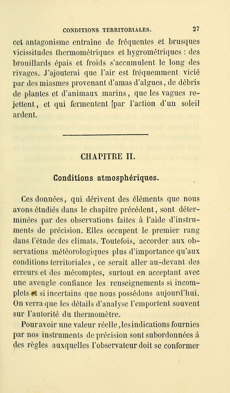 cet antagonisme entraîne de fréquentes et brusques vicissitudes thermométriques et hygrométriques : des brouillards épais et froids s'accumulent le long des rivages. J'ajouterai que l'air est fréquemment vicié par des miasmes provenant d'amas d'algues, de débris de plantes et d'animaux marins, que les vagues re- jettent, et qui fermentent [par l'action d'un soleil ardent. CHAPITRE II. Conditions atmosphériques. Ces données, qui dérivent des éléments que nous avons étudiés dans le chapitre précédent, sont déter- minées par des observations faites à l'aide d'instru- ments de précision. Elles occupent le premier rang dans l'étude des climats. Toutefois, accorder aux ob- servations météorologiques plus d'importance qu'aux conditions territoriales , ce serait aller au-devant des erreurs et des mécomptes, surtout en acceptant avec une aveugle confiance les renseignements si incom- plets 9t si incertains que nous possédons aujourd'hui. On verra que les détails d'analyse l'emportent souvent sur l'autorité du thermomètre. Pour avoir une valeur réelle, les indications fournies par nos instruments de précision sont subordonnées à des règles auxquelles l'observateur doit se conformer