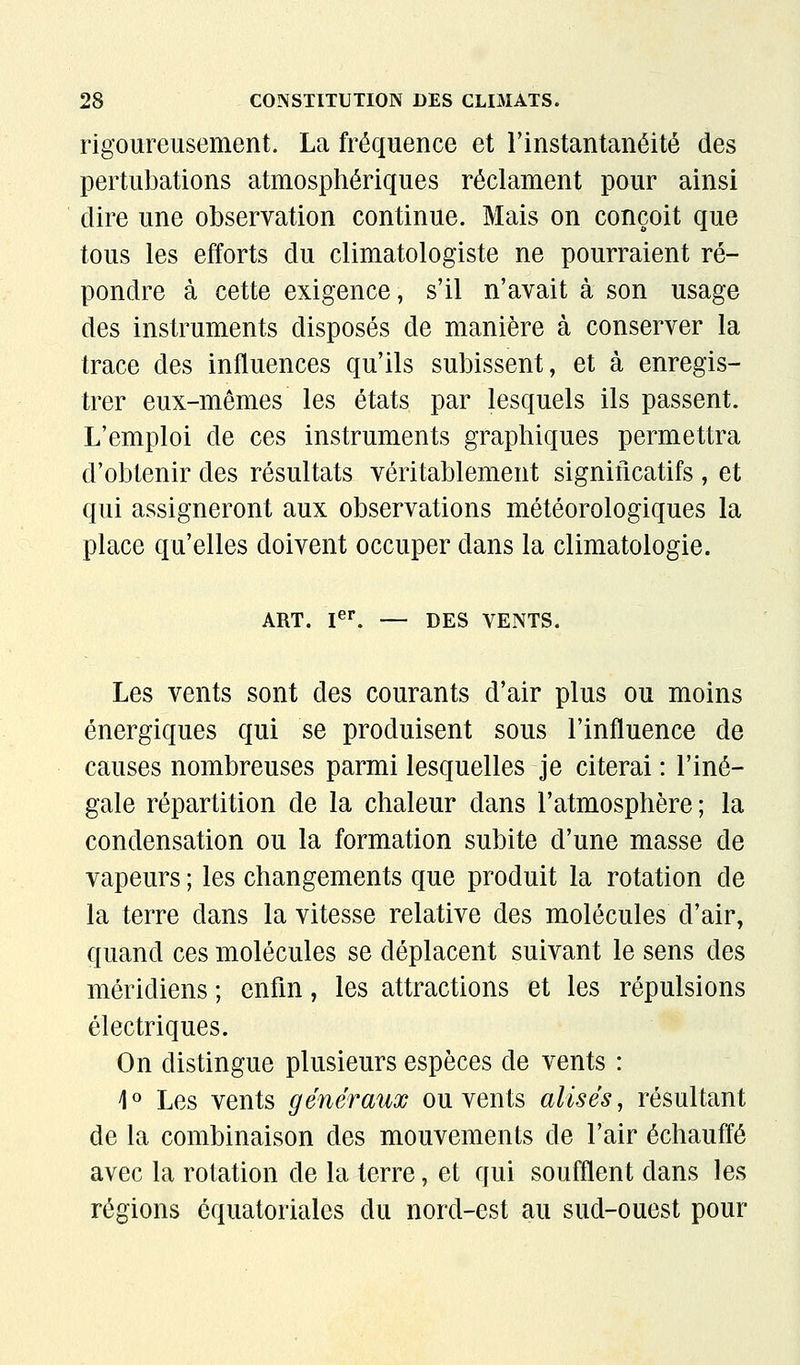 rigoureusement. La fréquence et l'instantanéité des pertubations atmosphériques réclament pour ainsi dire une observation continue. Mais on conçoit que tous les efforts du climatologiste ne pourraient ré- pondre à cette exigence, s'il n'avait à son usage des instruments disposés de manière à conserver la trace des influences qu'ils subissent, et à enregis- trer eux-mêmes les états par lesquels ils passent. L'emploi de ces instruments graphiques permettra d'obtenir des résultats véritablement significatifs , et qui assigneront aux observations météorologiques la place qu'elles doivent occuper dans la climatologie. ART. I^^ — DES VENTS. Les vents sont des courants d'air plus ou moins énergiques qui se produisent sous l'influence de causes nombreuses parmi lesquelles je citerai : l'iné- gale répartition de la chaleur dans l'atmosphère ; la condensation ou la formation subite d'une masse de vapeurs ; les changements que produit la rotation de la terre dans la vitesse relative des molécules d'air, quand ces molécules se déplacent suivant le sens des méridiens ; enfin, les attractions et les répulsions électriques. On distingue plusieurs espèces de vents : \^ Les vents généraux ou vents alises^ résultant de la combinaison des mouvements de l'air échauffé avec la rotation de la terre, et qui soufflent dans les régions ôquatoriales du nord-est au sud-ouest pour