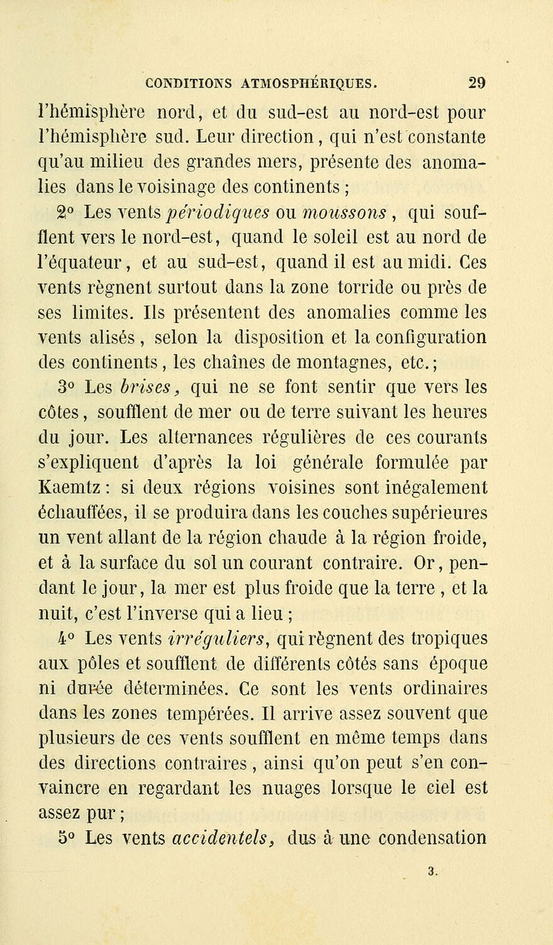 rhémisplière nord, et du sud-est au nord-est pour l'hémisplière sud. Leur direction, qui n'est constante qu'au milieu des grandes mers, présente des anoma- lies dans le voisinage des continents ; 2« Les Yenis périodiçîies ou moussons , qui souf- flent vers le nord-est, quand le soleil est au nord de l'équateur, et au sud-est, quand il est au midi. Ces vents régnent surtout dans la zone torride ou près de ses limites. Ils présentent des anomalies comme les vents alises, selon la disposition et la configuration des continents, les chaînes de montagnes, etc. ; 3° Les biaises, qui ne se font sentir que vers les côtes, soufflent de mer ou de terre suivant les heures du jour. Les alternances régulières de ces courants s'expliquent d'après la loi générale formulée par Kaemtz : si deux régions voisines sont inégalement échauffées, il se produira dans les couches supérieures un vent allant de la région chaude à la région froide, et à la surface du sol un courant contraire. Or, pen- dant le jour, la mer est plus froide que la terre , et la nuit, c'est l'inverse qui a lieu ; 4« Les vents irréguliers, qui régnent des tropiques aux pôles et soufflent de différents côtés sans époque ni durée déterminées. Ce sont les vents ordinaires dans les zones tempérées. Il arrive assez souvent que plusieurs de ces vents soufflent en même temps dans des directions contraires, ainsi qu'on peut s'en con- vaincre en regardant les nuages lorsque le ciel est assez pur ; 5<* Les vents accidentels, dus à une condensation