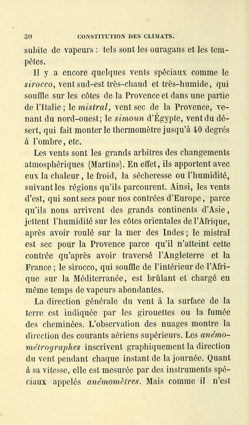 subite de vapeurs : tels sont les ouragans et les tem- pêtes. Il y a encore quelques vents spéciaux comme le wocco, vent sud-est très-chaucl et très-humide, qui souffle sur les côtes de la Provence et dans une partie de l'Italie ; le mistral, vent sec de la Provence, ve- nant du nord-ouest; le simoun d'Egypte, vent du dé- sert, qui fait monter le thermomètre jusqu'à 40 degrés à l'ombre, etc. Les vents sont les grands arbitres des changements atmosphériques (Martins). En effet, ils apportent avec eux la chaleur, le froid, la sécheresse ou l'humidité, suivant les régions qu'ils parcourent. Ainsi, les vents d'est, qui sont secs pour nos contrées d'Europe, parce qu'ils nous arrivent des grands continents d'Asie, jettent l'humidité sur les côtes orientales de l'Afrique, après avoir roulé sur la mer des Indes ; le mistral est sec pour la Provence parce qu'il n'atteint cette contrée qu'après avoir traversé l'Angleterre et la France ; le sirocco, qui souffle de l'intérieur de l'Afri- que sur la Méditerranée, est brûlant et chargé en même temps de vapeurs abondantes. La direction générale du vent à la surface de la terre est indiquée par les girouettes ou la fumée des cheminées. L'observation des nuages montre la direction des courants aériens supérieurs. Les anémo- métrographes inscrivent graphiquement la direction du vent pendant chaque instant de la journée. Quant à sa vitesse, elle est mesurée par des instruments spé- ciaux appelés anémomètres. Mais comme il n'est